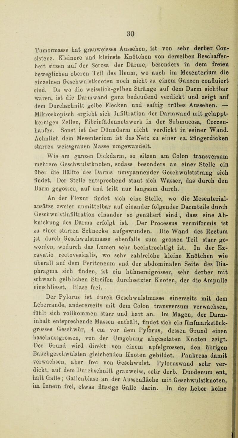 Tumormasse hat grauweisses Aussehen, ist von sehr derber Con- sistenz. Kleinere und kleinste Knötchen von derselben Beschaffen¬ heit sitzen auf der Serosa der Därme, besonders in dem freien beweglichen oberen Teil des Ileum, wo auch im Mesenterium die einzelnen Geschwulstknoten noch nicht zu einem Ganzen confluiert sind. Da wo die weisslich-gelben Stränge auf dem Darm sichtbar waren, ist die Darmwand ganz bedeudend verdickt und zeigt auf dem Durchschnitt gelbe Flecken und. saftig trübes Aussehen. — Mikroskopisch ergiebt sich Infiltration der Darmwand mit gelappt¬ kernigen Zellen, Fibrinfädennetzwerk in der Submucosa, Cocceu- haufen. Sonst ist der Dünndarm nicht verdickt in'seiner Wand. Aehnlich dem Mesenterium ist das Netz zu einer ca. 2fingerdicken starren weissgrauen Masse umgewandelt. Wie am ganzen Dickdarm, so sitzen am Colon transversum mehrere Geschwulstknoten, sodass besonders an einer Stelle ein über die Hälfte des Darms umspannender Geschwulststrang sich findet. Der Stelle entsprechend staut sich Wasser, das durch den Darm gegossen, auf und tritt nur langsam durch. An der Flexur findet sich eine Stelle, wo die Mesenterial¬ ansätze zweier unmittelbar auf einander folgender Darmteile durch Geschwulstinfiltration einander so genähert sind, dass eine Ab¬ knickung des Darms erfolgt ist. Der Processus vermiformis ist zu einer starren Schnecke aufgewunden. Die Wand des Rectum ist durch Geschwulstmasse ebenfalls zum grossen Teil starr ge¬ worden, wodurch das Lumen sehr beeintrechtigt ist. ln der Ex- cavatio rectovesicalis, wo sehr zahlreiche kleine Knötchen wie überall auf dem Peritoneum und der abdominalen Seite des Dia¬ phragma sich finden, ist ein hühnereigrosser, sehr derber mit schwach gelblichen Streifen durchsetzter Knoten, der die Ampulle einschliesst. Blase frei. Der Pylorus ist durch Geschwulstmasse einerseits mit dem Leberrande, andererseits mit dem Colon transversum verwachsen, fühlt sich vollkommen starr und hart an. Im Magen, der Darm¬ inhalt entsprechende Massen enthält, findet sich ein fünfmarkstück¬ grosses Geschwür, 4 cm vor dem Pylorus, dessen Grund einen haselnussgrossen, von der Umgebung abgesetzten Knoten zeigt. Der Grund wird direkt von einem apfelgrossen, den übrigen Bauchgeschwülsten gleichenden Knoten gebildet. Pankreas damit verwachsen, aber frei von Geschwulst. Pyloruswand sehr ver¬ dickt, auf dem Durchschnitt grauweiss, sehr derb. Duodenum ent. hält Galle; Gallenblase an der Aussenfläche mit Geschwulstknoten, im Innern frei, etwas flüssige Galle darin. In der Leber keine