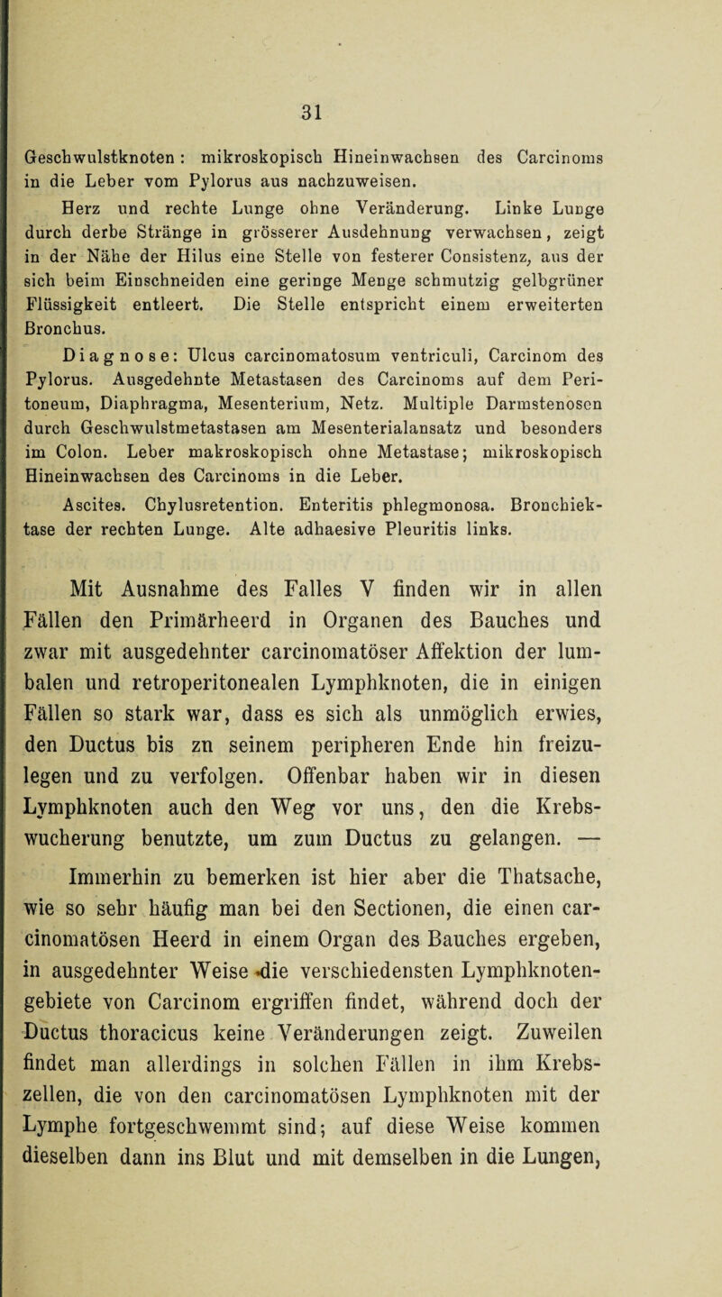 Geschwulstknoten : mikroskopisch Hineinwacheen des Carcinoms in die Leber vom Pylorus aus nachzuweisen. Herz und rechte Lunge ohne Veränderung. Linke Lunge durch derbe Stränge in grösserer Ausdehnung verwachsen, zeigt in der Nähe der Hilus eine Stelle von festerer Consistenz, aus der sich beim Einschneiden eine geringe Menge schmutzig gelbgrüner Flüssigkeit entleert. Die Stelle entspricht einem erweiterten Bronchus. Diagnose: Ulcus carcinomatosum ventriculi, Carcinom des Pylorus. Ausgedehnte Metastasen des Carcinoms auf dem Peri¬ toneum, Diaphragma, Mesenterium, Netz. Multiple Darmstenosen durch Geschwulstmetastasen am Mesenterialansatz und besonders im Colon. Leber makroskopisch ohne Metastase; mikroskopisch Hineinwachsen des Carcinoms in die Leber. Ascites. Chylusretention. Enteritis phlegmonosa. Bronchiek- tase der rechten Lunge. Alte adhaesive Pleuritis links. Mit Ausnahme des Falles V finden wir in allen Fällen den Primärheerd in Organen des Bauches und zwar mit ausgedehnter carcinomatöser Affektion der lum¬ balen und retroperitonealen Lymphknoten, die in einigen Fällen so stark war, dass es sich als unmöglich erwies, den Ductus bis zn seinem peripheren Ende hin freizu¬ legen und zu verfolgen. Offenbar haben wir in diesen Lymphknoten auch den Weg vor uns, den die Krebs¬ wucherung benutzte, um zum Ductus zu gelangen. — Immerhin zu bemerken ist hier aber die Thatsache, wie so sehr häufig man bei den Sectionen, die einen car- cinomatösen Heerd in einem Organ des Bauches ergeben, in ausgedehnter Weise «die verschiedensten Lymphknoten¬ gebiete von Carcinom ergriffen findet, während doch der Ductus thoracicus keine Veränderungen zeigt. Zuweilen findet man allerdings in solchen Fällen in ihm Krebs¬ zellen, die von den carcinomatösen Lymphknoten mit der Lymphe fortgeschwemmt sind; auf diese Weise kommen dieselben dann ins Blut und mit demselben in die Lungen,