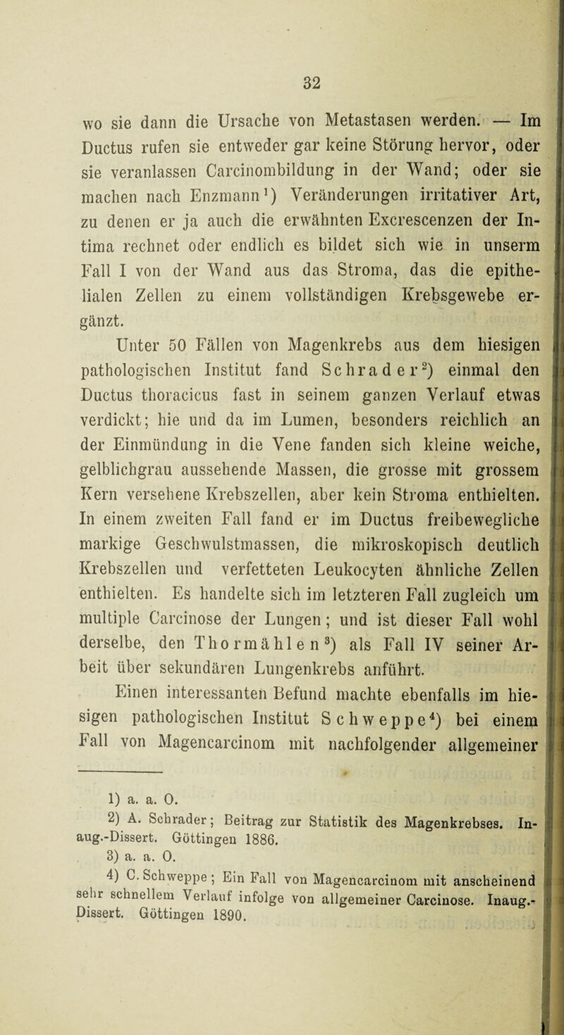 wo sie dann die Ursache von Metastasen werden. — Im Ductus rufen sie entweder gar keine Störung hervor, oder sie veranlassen Carcinombildung in der Wand; oder sie machen nach Enzmann1) Veränderungen irritativer Art, zu denen er ja auch die erwähnten Excrescenzen der In¬ tima rechnet oder endlich es bildet sich wie in unserm Fall I von der Wand aus das Stroma, das die epithe¬ lialen Zellen zu einem vollständigen Krebsgewebe er¬ gänzt. Unter 50 Fällen von Magenkrebs aus dem hiesigen pathologischen Institut fand Schräder2) einmal den Ductus thoracicus fast in seinem ganzen Verlauf etwas verdickt; hie und da im Lumen, besonders reichlich an der Einmündung in die Vene fanden sich kleine weiche, gelblichgrau aussehende Massen, die grosse mit grossem Kern versehene Krebszellen, aber kein Stroma enthielten. In einem zweiten Fall fand er im Ductus freibewegliche markige Geschwulstmassen, die mikroskopisch deutlich Krebszellen und verfetteten Leukocyten ähnliche Zellen enthielten. Es handelte sich im letzteren Fall zugleich um multiple Carcinose der Lungen; und ist dieser Fall wohl derselbe, den Thormählen3) als Fall IV seiner Ar¬ beit über sekundären Lungenkrebs anführt. Einen interessanten Befund machte ebenfalls im hie¬ sigen pathologischen Institut Schweppe4) bei einem lall von Magencarcinom mit nachfolgender allgemeiner 1) a. a. o. 2) A. Schräder; Beitrag zur Statistik des Magenkrebses. In- aug.-Dissert. Güttingen 1886. 8) a. a. 0. 4) C. Schweppe ; Ein Fall von Magencarcinom mit anscheinend sehr schnellem Verlauf infolge von allgemeiner Carcinose. Inaug.^ Dissert. Güttingen 1890.