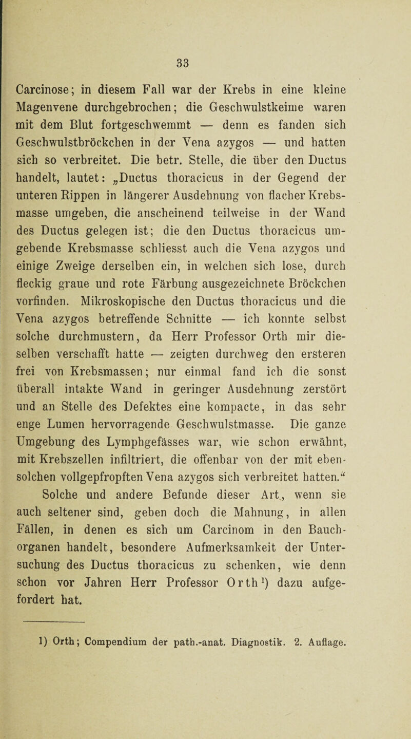 Carcinose; in diesem Fall war der Krebs in eine kleine Magenvene durchgebrochen; die Geschwulstkeime waren mit dem Blut fortgeschwemmt — denn es fanden sich Geschwulstbröckchen in der Vena azygos — und hatten sich so verbreitet. Die betr. Stelle, die über den Ductus handelt, lautet: „Ductus thoracicus in der Gegend der unteren Rippen in längerer Ausdehnung von flacher Krebs¬ masse umgeben, die anscheinend teilweise in der Wand des Ductus gelegen ist; die den Ductus thoracicus um¬ gebende Krebsmasse schliesst auch die Vena azygos und einige Zweige derselben ein, in welchen sich lose, durch fleckig graue und rote Färbung ausgezeichnete Bröckchen vorfinden. Mikroskopische den Ductus thoracicus und die Vena azygos betreffende Schnitte — ich konnte selbst solche durchmustern, da Herr Professor Orth mir die¬ selben verschafft hatte — zeigten durchweg den ersteren frei von Krebsmassen; nur einmal fand ich die sonst überall intakte Wand in geringer Ausdehnung zerstört und an Stelle des Defektes eine kompacte, in das sehr enge Lumen hervorragende Geschwulstmasse. Die ganze Umgebung des Lymphgefässes war, wie schon erwähnt, mit Krebszellen infiltriert, die offenbar von der mit eben¬ solchen vollgepfropften Vena azygos sich verbreitet hatten.“ Solche und andere Befunde dieser Art, wenn sie auch seltener sind, geben doch die Mahnung, in allen Fällen, in denen es sich um Carcinom in den Bauch- Organen handelt, besondere Aufmerksamkeit der Unter¬ suchung des Ductus thoracicus zu schenken, wie denn schon vor Jahren Herr Professor Orth1) dazu aufge¬ fordert hat. 1) Orth; Compendium der path.-anat. Diagnostik. 2. Auflage.