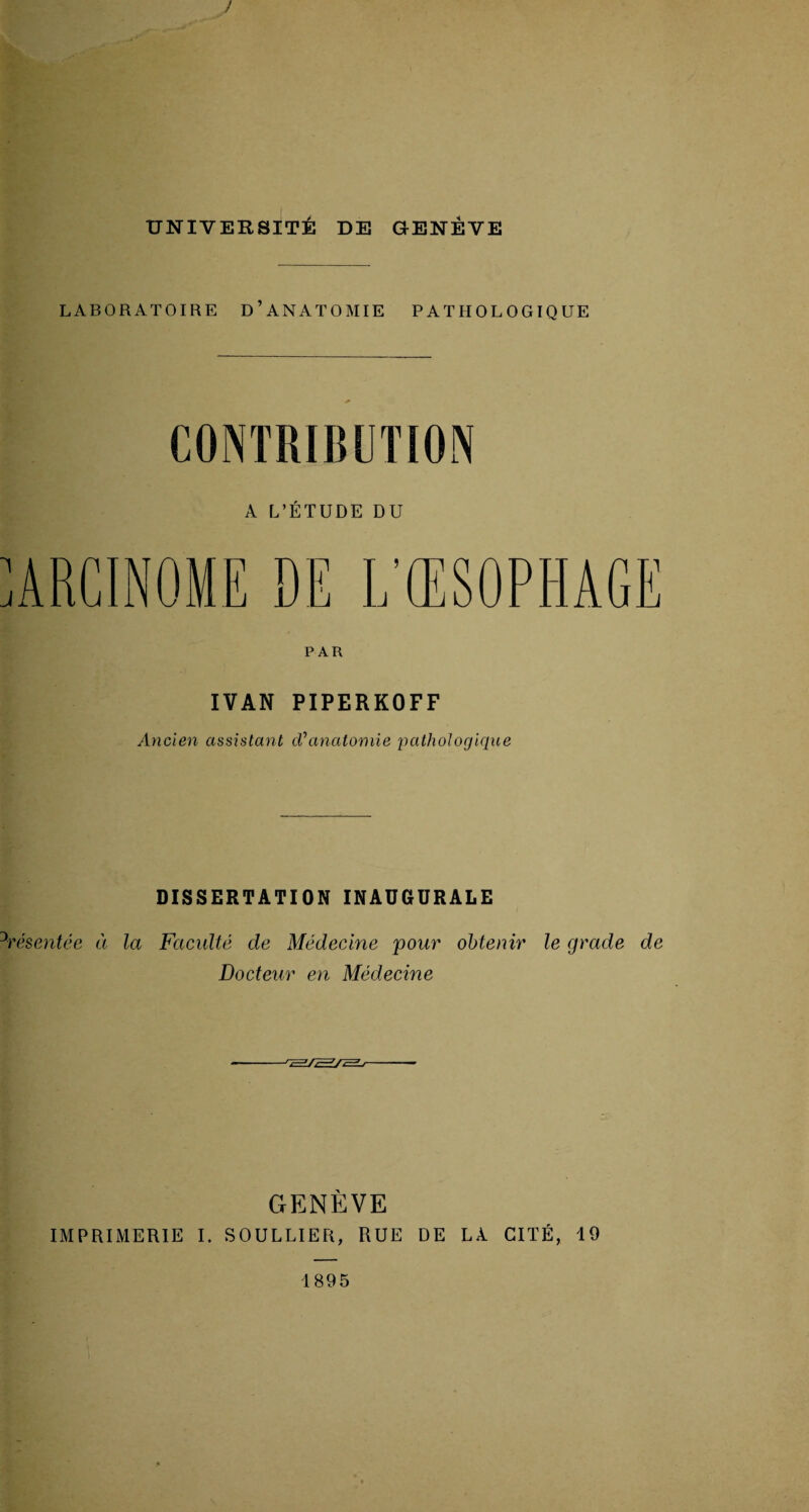 ! UNIVERSITÉ DE GENÈVE LABORATOIRE D’ANATOMIE PATHOLOGIQUE CONTRIBUTION A L’ÉTUDE DU PAR IVAN PIPERKOFF Ancien assistant cVanatomie pathologique DISSERTATION INAUGURALE Présentée à la Faculté de Médecine pour obtenir le grade de Docteur en Médecine J c=ifcE^J t—' r GENÈVE IMPRIMERIE I. SOULLIER, RUE DE LA CITÉ, 19 1895