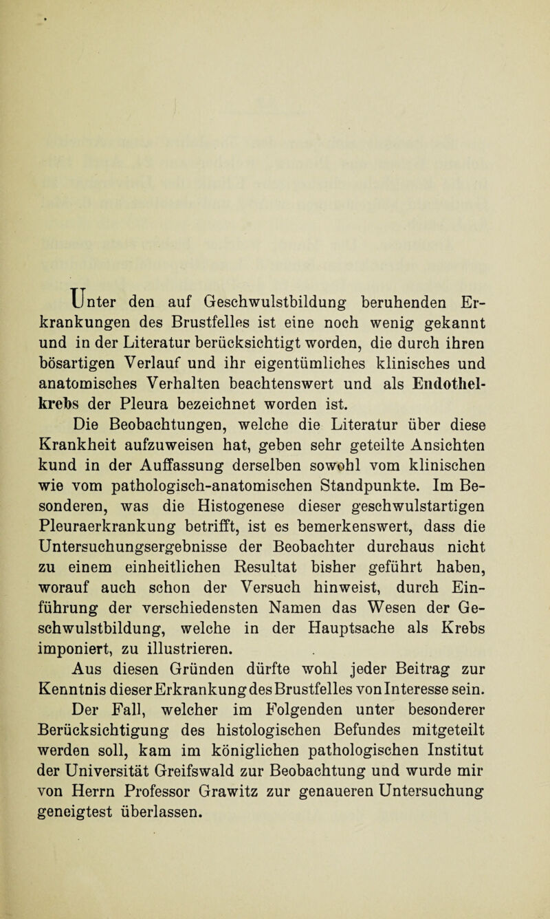 Unter den auf Geschwulstbildung beruhenden Er¬ krankungen des Brustfelles ist eine noch wenig gekannt und in der Literatur berücksichtigt worden, die durch ihren bösartigen Verlauf und ihr eigentümliches klinisches und anatomisches Verhalten beachtenswert und als Endothel¬ krebs der Pleura bezeichnet worden ist. Die Beobachtungen, welche die Literatur über diese Krankheit aufzuweisen hat, geben sehr geteilte Ansichten kund in der Auffassung derselben sowohl vom klinischen wie vom pathologisch-anatomischen Standpunkte. Im Be¬ sonderen, was die Histogenese dieser geschwulstartigen Pleuraerkrankung betrifft, ist es bemerkenswert, dass die Untersuchungsergebnisse der Beobachter durchaus nicht zu einem einheitlichen Resultat bisher geführt haben, worauf auch schon der Versuch hin weist, durch Ein¬ führung der verschiedensten Namen das Wesen der Ge¬ schwulstbildung, welche in der Hauptsache als Krebs imponiert, zu illustrieren. Aus diesen Gründen dürfte wohl jeder Beitrag zur Kenntnis dieser Erkrankung des Brustfelles von Interesse sein. Der Fall, welcher im Folgenden unter besonderer Berücksichtigung des histologischen Befundes mitgeteilt werden soll, kam im königlichen pathologischen Institut der Universität Greifswald zur Beobachtung und wurde mir von Herrn Professor Grawitz zur genaueren Untersuchung geneigtest überlassen.