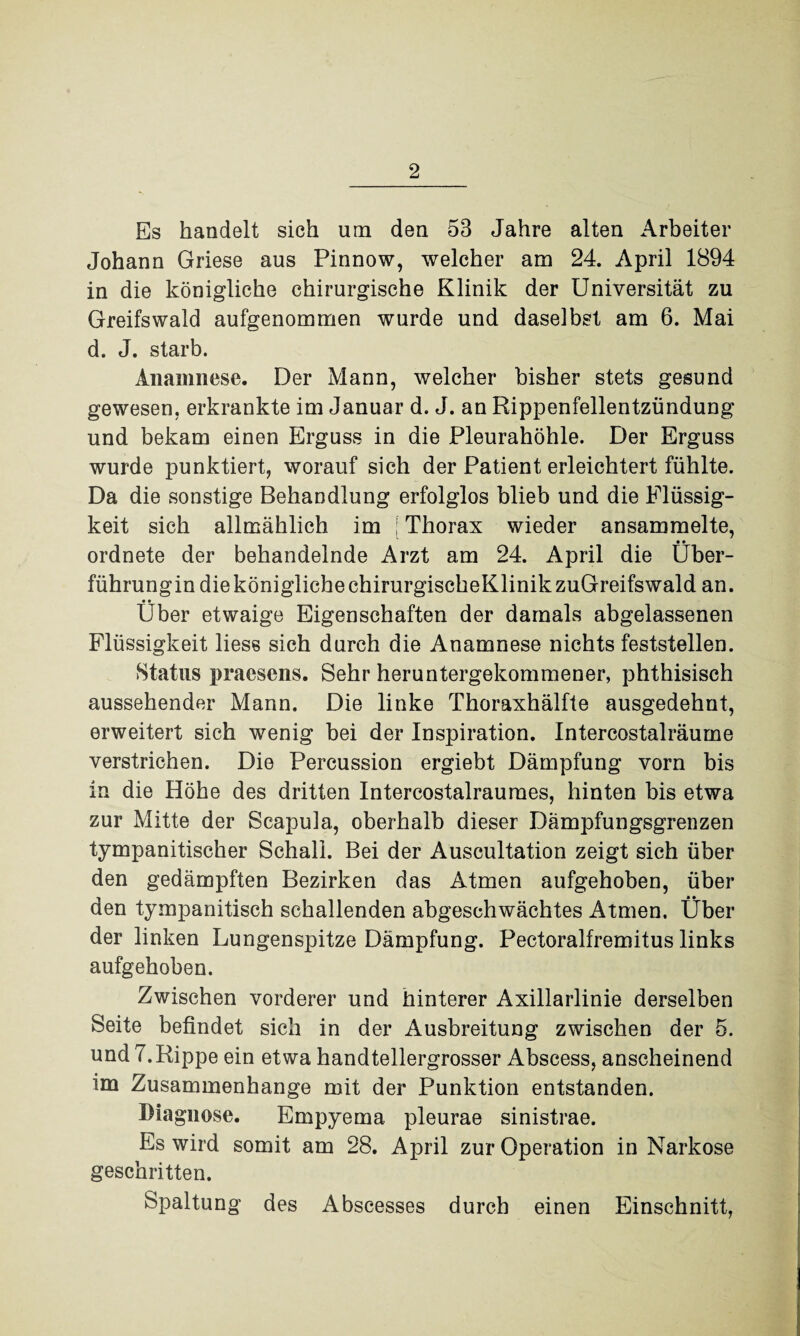 Es handelt sich um den 53 Jahre alten Arbeiter Johann Griese aus Pinnow, welcher am 24. April 1894 in die königliche chirurgische Klinik der Universität zu Greifswald aufgenommen wurde und daselbst am 6. Mai d. J. starb. Anamnese. Der Mann, welcher bisher stets gesund gewesen, erkrankte im Januar d. J. an Rippenfellentzündung und bekam einen Erguss in die Pleurahöhle. Der Erguss wurde punktiert, worauf sich der Patient erleichtert fühlte. Da die sonstige Behandlung erfolglos blieb und die Flüssig¬ keit sich allmählich im Thorax wieder ansammelte, • • ordnete der behandelnde Arzt am 24. April die Uber¬ führungin die königliche chirurgischeKlinikzuGreifswald an. • • _ Uber etwaige Eigenschaften der damals abgelassenen Flüssigkeit liess sich durch die Anamnese nichts feststellen. Status praesens. Sehr heruntergekommener, phthisisch aussehender Mann. Die linke Thoraxhälfte ausgedehnt, erweitert sich wenig bei der Inspiration. Intercostalräume verstrichen. Die Percussion ergiebt Dämpfung vorn bis in die Höhe des dritten Intercostalraumes, hinten bis etwa zur Mitte der Scapula, oberhalb dieser Dämpfungsgrenzen tympanitischer Schall. Bei der Auscultation zeigt sich über den gedämpften Bezirken das Atmen aufgehoben, über den tympanitisch schallenden abgeschwächtes Atmen. Über der linken Lungenspitze Dämpfung. Pectoralfremitus links aufgehoben. Zwischen vorderer und hinterer Axillarlinie derselben Seite befindet sich in der Ausbreitung zwischen der 5. und 7.Rippe ein etwa handtellergrosser Abseess, anscheinend im Zusammenhänge mit der Punktion entstanden. Diagnose. Empyema pleurae sinistrae. Es wird somit am 28. April zur Operation in Narkose geschritten. Spaltung des Abscesses durch einen Einschnitt,