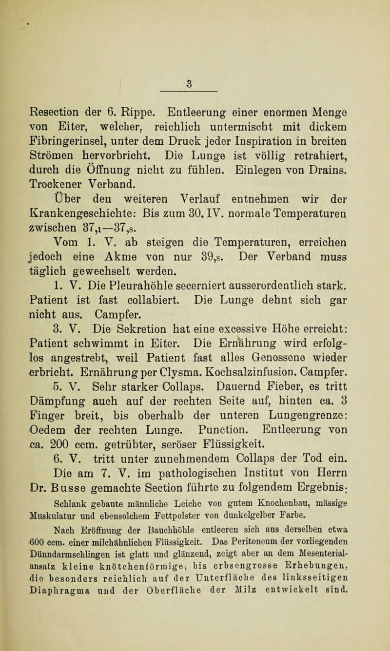 Resection der 6. Rippe. Entleerung einer enormen Menge von Eiter, welcher, reichlich untermischt mit dickem Fibringerinsel, unter dem Druck jeder Inspiration in breiten Strömen hervorbricht. Die Lunge ist völlig retrahiert, durch die Öffnung nicht zu fühlen. Einlegen von Drains. Trockener Verband. • • Uber den weiteren Verlauf entnehmen wir der Krankengeschichte: Bis zum 30. IV. normale Temperaturen zwischen 37,i—37,8. Vom 1. V. ab steigen die Temperaturen, erreichen jedoch eine Akme von nur 39,8. Der Verband muss täglich gewechselt werden. 1. V. Die Pleurahöhle secerniert ausserordentlich stark. Patient ist fast collabiert. Die Lunge dehnt sich gar nicht aus. Campfer. 3. V. Die Sekretion hat eine excessive Höhe erreicht: Patient schwimmt in Eiter. Die Ernährung wird erfolg¬ los angestrebt, weil Patient fast alles Genossene wieder erbricht. Ernährung per Clysma. Kochsalzinfusion. Campfer. 5. V. Sehr starker Collaps. Dauernd Fieber, es tritt Dämpfung auch auf der rechten Seite auf, hinten ca. 3 Finger breit, bis oberhalb der unteren Lungengrenze: Oedem der rechten Lunge. Punction. Entleerung von ca. 200 ccm. getrübter, seröser Flüssigkeit. 6. V. tritt unter zunehmendem Collaps der Tod ein. Die am 7. V. im pathologischen Institut von Herrn Dr. Busse gemachte Section führte zu folgendem Ergebnis; Schlank gebaute männliche Leiche von gutem Knochenbau, massige Muskulatur und ebensolchem Fettpolster von dunkelgelber Farbe. Nach Eröffnung der Bauchhöhle entleeren sich aus derselben etwa 600 ccm. einer milch ähnlichen Flüssigkeit. Das Peritoneum der vorliegenden Dünndarmschlingen ist glatt und glänzend, zeigt aber an dem Mesenterial¬ ansatz kleine knötchenförmige, bis erbsengrosse Erhebungen, die besonders reichlich auf der Unterfläche des linksseitigen Diaphragma und der Oberfläche der Milz entwickelt sind.
