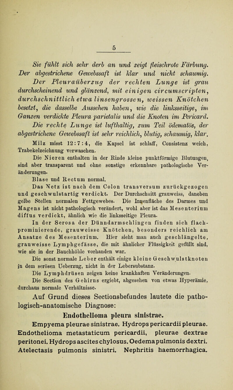 Sie fühlt sich sehr derb an und zeigt fleischrote Färbung. Der abgestrichene Gewebssaft ist Mar und nicht schaumig. Der Pleuraüberzug der rechten Lunge ist grau durchscheinend und glänzend, mit einigen cir cumscripten, durchschnittlich etwa linsengrossen, weissen Knötchen besetzt, die dasselbe Aussehen haben, wie die linksseitige, im Ganzen verdickte Pleura parietalis und die Knoten im Pericard. Die rechte Lunge ist lufthaltig, zum Teil ödematös, der abgestrichene Gewebssaft ist sehr reichlich, blutig, schaumig, klar. Milz misst 12:7:4, die Kapsel ist schlaff, Consistenz weich, Trabekelzeichnung verwaschen. Die Nieren enthalten in der Kinde kleine punktförmige Blutungen, sind aber transparent und ohne sonstige erkennbare pathologische Ver¬ änderungen. Blase und Rectum normal. Das Netz ist nach dem Colon transversum zurückgezogen und geschwulstartig verdickt. Der Durchschnitt grauweiss, daneben gelbe Stellen normalen Fettgewebes. Die Innenfläche des Darmes und Magens ist nicht pathologisch verändert, wohl aber ist das Mesenterium diffus verdickt, ähnlich wie die linksseitige Pleura. In der Serosa der Dünndarmschlingen finden sich flach¬ prominierende, grauweisse Knötchen, besonders reichlich am Ansätze des Mesenterium. Hier sieht man auch geschlängelte, grauweisse Lymphgefässe, die mit ähnlicher Flüssigkeit gefüllt sind, wie sie in der Bauchhöhle vorhanden war. Die sonst normale Leber enthält einige kleine Geschw/ulstknoten in dem serösen Ueberzug, nicht in der Lebersubstanz. Die Lymphdrüsen zeigen keine krankhaften Veränderungen. Die Section des Gehirns ergiebt, abgesehen von etwas Hyperämie, durchaus normale Verhältnisse. Auf Grund dieses Sectionsbefundes lautete die patho¬ logisch-anatomische Diagnose: Endothelioma pleura sinistrae. Empyema pleurae sinistrae. Hydrops pericardii pleurae. Endothelioma metastaticum pericardii, pleurae dextrae peritonei. Hydrops asciteschylosus. Oedemapulmonis dextri. Atelectasis pulmonis sinistri. Nephritis haemorrhagica.