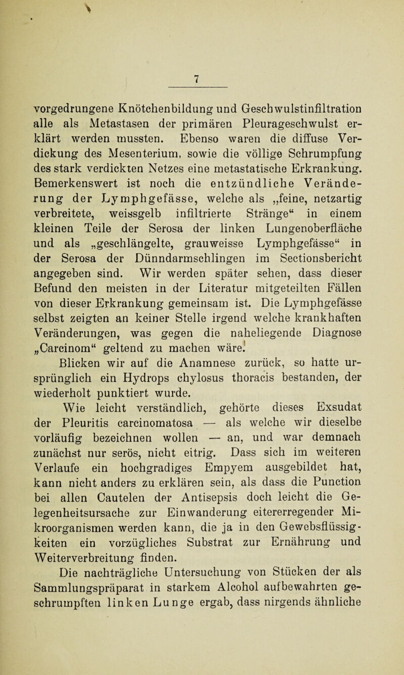 vorgedrungene Knötchenbildung und Gescbwulstinfiltration alle als Metastasen der primären Pleurageschwulst er¬ klärt werden mussten. Ebenso waren die diffuse Ver¬ dickung des Mesenterium, sowie die völlige Schrumpfung des stark verdickten Netzes eine metastatische Erkrankung. Bemerkenswert ist noch die entzündliche Verände¬ rung der Lymphgefässe, welche als „feine, netzartig verbreitete, weissgelb infiltrierte Stränge“ in einem kleinen Teile der Serosa der linken Lungenoberfläche und als „geschlängelte, grauweisse Lymphgefässe“ in der Serosa der Dünndarmschlingen im Sectionsbericht angegeben sind. Wir werden später sehen, dass dieser Befund den meisten in der Literatur mitgeteilten Fällen von dieser Erkrankung gemeinsam ist. Die Lymphgefässe selbst zeigten an keiner Stelle irgend welche krankhaften Veränderungen, was gegen die naheliegende Diagnose „Carcinom“ geltend zu machen wäre.! Blicken wir auf die Anamnese zurück, so hatte ur¬ sprünglich ein Hydrops chylosus thoracis bestanden, der wiederholt punktiert wurde. Wie leicht verständlich, gehörte dieses Exsudat der Pleuritis carcinomatosa — als welche wir dieselbe vorläufig bezeichnen wollen — an, und war demnach zunächst nur serös, nicht eitrig. Dass sich im weiteren Verlaufe ein hochgradiges Empyem ausgebildet hat, kann nicht anders zu erklären sein, als dass die Punction bei allen Cautelen der Antisepsis doch leicht die Ge¬ legenheitsursache zur Einwanderung eitererregender Mi¬ kroorganismen werden kann, die ja in den Gewebsflüssig¬ keiten ein vorzügliches Substrat zur Ernährung und Weiterverbreitung finden. Die nachträgliche Untersuchung von Stücken der als Sammlungspräparat in starkem Alcohol aufbewahrten ge¬ schrumpften linken Lunge ergab, dass nirgends ähnliche