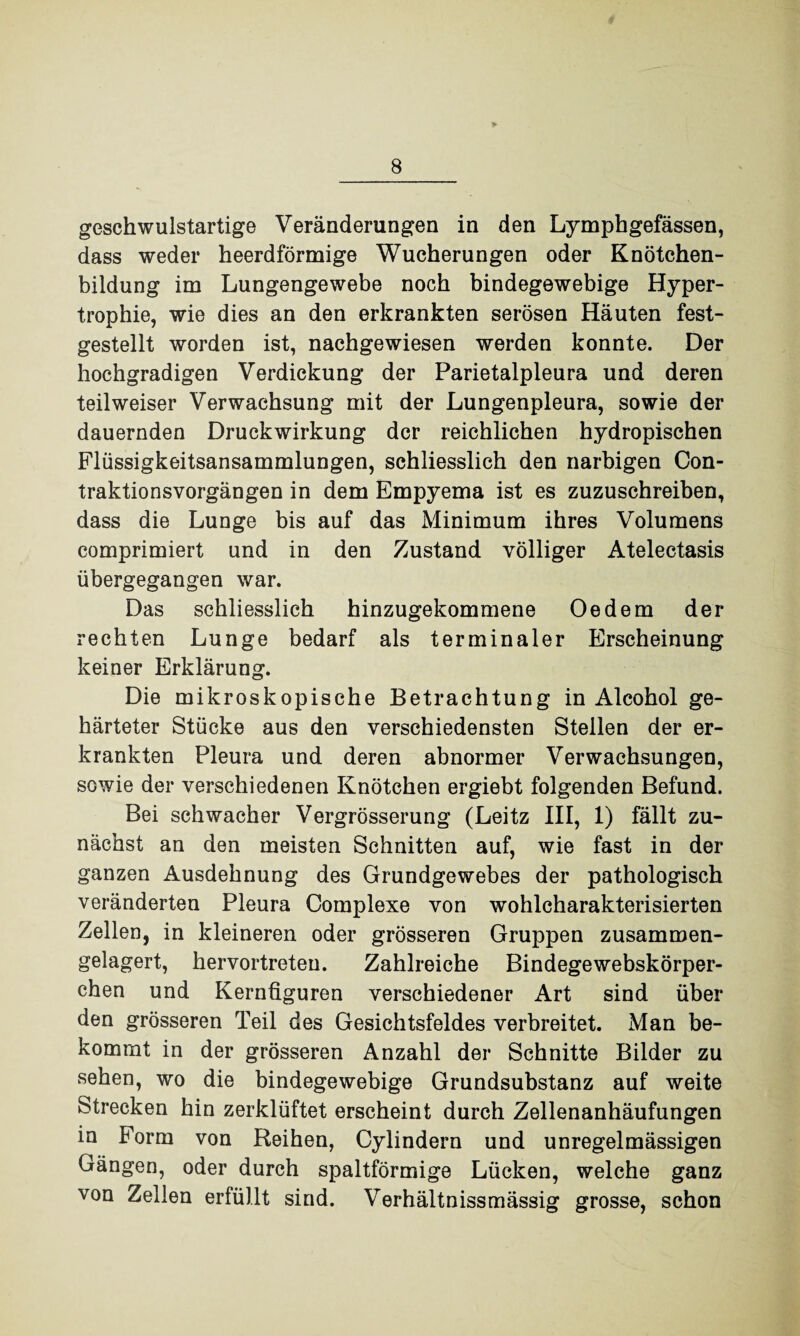 geschwulstartige Veränderungen in den Lymphgefässen, dass weder heerdförmige Wucherungen oder Knötchen¬ bildung im Lungengewebe noch bindegewebige Hyper¬ trophie, wie dies an den erkrankten serösen Häuten fest¬ gestellt worden ist, nachgewiesen werden konnte. Der hochgradigen Verdickung der Parietalpleura und deren teil weiser Verwachsung mit der Lungenpleura, sowie der dauernden Druckwirkung der reichlichen hydropischen Flüssigkeitsansammlungen, schliesslich den narbigen Con- traktionsvorgängen in dem Empyema ist es zuzuschreiben, dass die Lunge bis auf das Minimum ihres Volumens comprimiert und in den Zustand völliger Atelectasis übergegangen war. Das schliesslich hinzugekommene Oedem der rechten Lunge bedarf als terminaler Erscheinung keiner Erklärung. Die mikroskopische Betrachtung in Alcohol ge¬ härteter Stücke aus den verschiedensten Steilen der er¬ krankten Pleura und deren abnormer Verwachsungen, sowie der verschiedenen Knötchen ergiebt folgenden Befund. Bei schwacher Vergrösserung (Leitz III, 1) fällt zu¬ nächst an den meisten Schnitten auf, wie fast in der ganzen Ausdehnung des Grundgewebes der pathologisch veränderten Pleura Complexe von wohlcharakterisierten Zellen, in kleineren oder grösseren Gruppen zusammen¬ gelagert, hervortreten. Zahlreiche Bindegewebskörper- chen und Kernüguren verschiedener Art sind über den grösseren Teil des Gesichtsfeldes verbreitet. Man be¬ kommt in der grösseren Anzahl der Schnitte Bilder zu sehen, wo die bindegewebige Grundsubstanz auf weite Strecken hin zerklüftet erscheint durch Zellenanhäufungen in Form von Reihen, Cylindern und unregelmässigen Gängen, oder durch spaltförmige Lücken, welche ganz von Zellen erfüllt sind. Verhältnissmässig grosse, schon