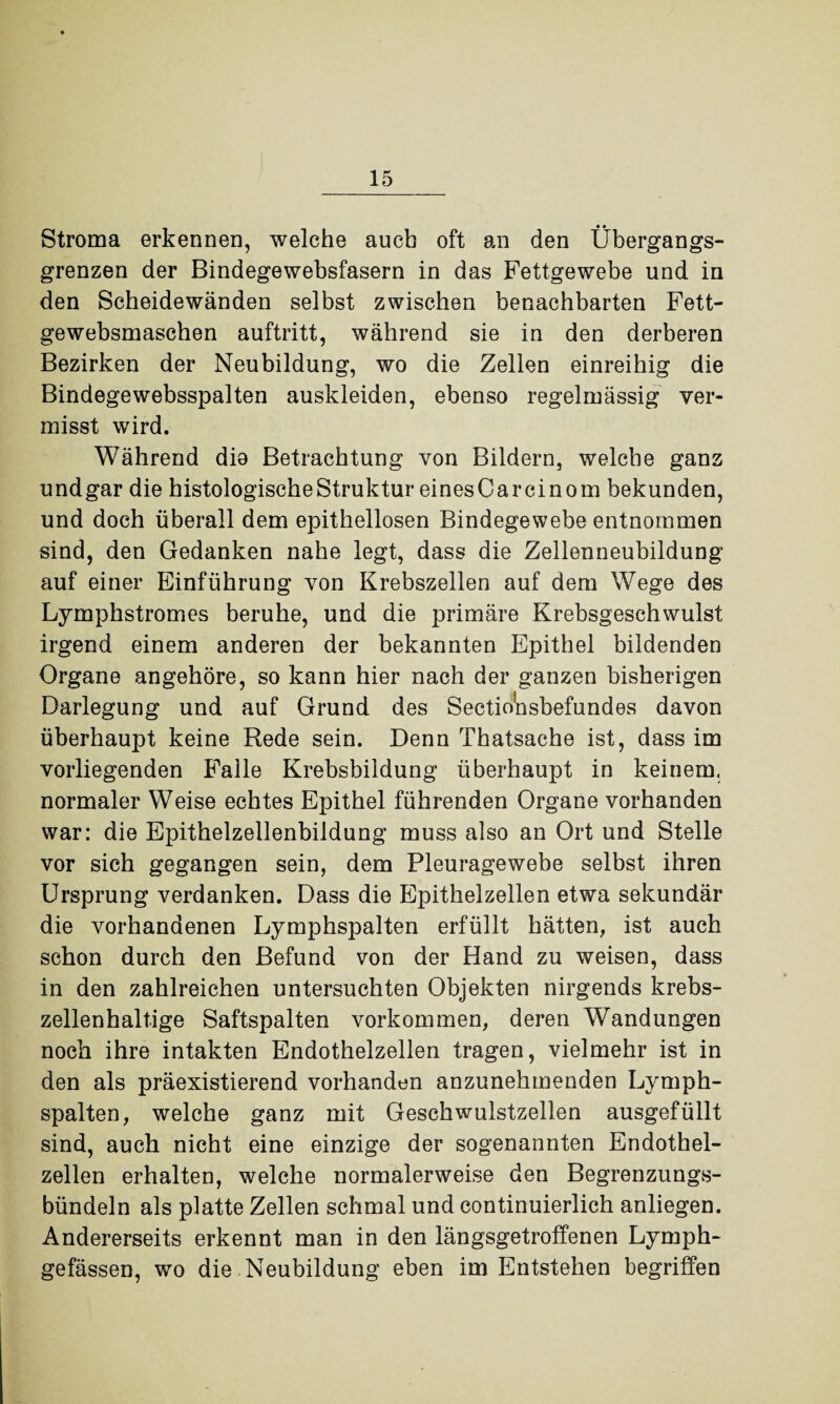 Stroma erkennen, welche auch oft an den Übergangs¬ grenzen der Bindegewebsfasern in das Fettgewebe und in den Scheidewänden selbst zwischen benachbarten Fett- gewebsmaschen auftritt, während sie in den derberen Bezirken der Neubildung, wo die Zellen einreihig die Bindegewebsspalten auskleiden, ebenso regelmässig ver¬ misst wird. Während dio Betrachtung von Bildern, welche ganz undgar die histologische Struktur einesCarcinom bekunden, und doch überall dem epithellosen Bindegewebe entnommen sind, den Gedanken nahe legt, dass die Zellenneubildung auf einer Einführung von Krebszellen auf dem Wege des Lymphstromes beruhe, und die primäre Krebsgeschwulst irgend einem anderen der bekannten Epithel bildenden Organe angehöre, so kann hier nach der ganzen bisherigen Darlegung und auf Grund des Sectio'nsbefundes davon überhaupt keine Rede sein. Denn Thatsache ist, dass im vorliegenden Falle Krebsbildung überhaupt in keinem, normaler Weise echtes Epithel führenden Organe vorhanden war: die Epithelzellenbildung muss also an Ort und Stelle vor sich gegangen sein, dem Pleuragewebe selbst ihren Ursprung verdanken. Dass die Epithelzellen etwa sekundär die vorhandenen Lymphspalten erfüllt hätten, ist auch schon durch den Befund von der Hand zu weisen, dass in den zahlreichen untersuchten Objekten nirgends krebs¬ zellenhaltige Saftspalten Vorkommen, deren Wandungen noch ihre intakten Endothelzellen tragen, vielmehr ist in den als präexistierend vorhanden anzunehmenden Lymph¬ spalten, welche ganz mit Geschwulstzellen ausgefüllt sind, auch nicht eine einzige der sogenannten Endothel¬ zellen erhalten, welche normalerweise den Begrenzungs¬ bündeln als platte Zellen schmal und continuierlich anliegen. Andererseits erkennt man in den längsgetroffenen Lymph- gefässen, wo die Neubildung eben im Entstehen begriffen
