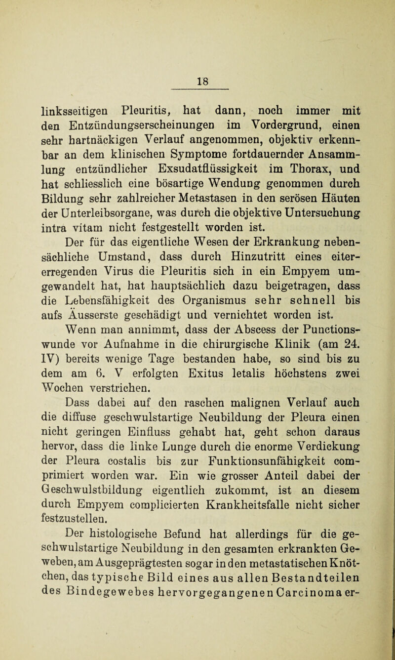 linksseitigen Pleuritis, hat dann, noch immer mit den Entzündungserscheinungen im Vordergrund, einen sehr hartnäckigen Verlauf angenommen, objektiv erkenn¬ bar an dem klinischen Symptome fortdauernder Ansamm¬ lung entzündlicher Exsudatflüssigkeit im Thorax, und hat schliesslich eine bösartige Wendung genommen durch Bildung sehr zahlreicher Metastasen in den serösen Häuten der Unterleibsorgane, was durch die objektive Untersuchung intra vitam nicht festgestellt worden ist. Der für das eigentliche Wesen der Erkrankung neben¬ sächliche Umstand, dass durch Hinzutritt eines eiter¬ erregenden Virus die Pleuritis sich in ein Empyem um¬ gewandelt hat, hat hauptsächlich dazu beigetragen, dass die Lebensfähigkeit des Organismus sehr schnell bis aufs Äusserste geschädigt und vernichtet worden ist. Wenn man annimmt, dass der Abscess der Punctions- wunde vor Aufnahme in die chirurgische Klinik (am 24. IV) bereits wenige Tage bestanden habe, so sind bis zu dem am 6. V erfolgten Exitus letalis höchstens zwei Wochen verstrichen. Dass dabei auf den raschen malignen Verlauf auch die diffuse geschwulstartige Neubildung der Pleura einen nicht geringen Einfluss gehabt hat, geht schon daraus hervor, dass die linke Lunge durch die enorme Verdickung der Pleura costalis bis zur Funktionsunfähigkeit com- primiert worden war. Ein wie grosser Anteil dabei der Geschwulstbildung eigentlich zukommt, ist an diesem durch Empyem complicierten Krankheitsfalle nicht sicher festzustellen. Der histologische Befund hat allerdings für die ge¬ schwulstartige Neubildung in den gesamten erkrankten Ge¬ weben, am Ausgeprägtesten sogar in d en metastatischen Knöt¬ chen, das typische Bild eines aus allen Bestandteilen des Bindegewebes hervorgegangenen Carcinoma er-