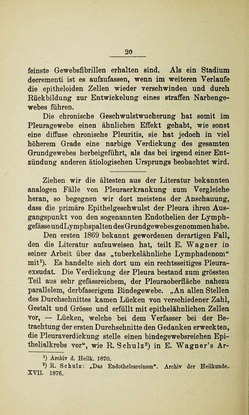 feinste Gewebsfibrillen erhalten sind. Als ein Stadium decrementi ist es aufzufassen, wenn im weiteren Verlaufe die epitheloiden Zellen wieder verschwinden und durch Rückbildung zur Entwickelung eines straffen Narben ge- webes führen. Die chronische Geschwulstwucherung hat somit im Pleuragewebe einen ähnlichen Effekt gehabt, wie sonst eine diffuse chronische Pleuritis, sie hat jedoch in viel höherem Grade eine narbige Verdickung des gesamten Grundgewebes herbeigeführt, als das bei irgend einer Ent¬ zündung anderen ätiologischen Ursprungs beobachtet wird. Ziehen wir die ältesten aus der Literatur bekannten analogen Fälle von Pleuraerkrankung zum Vergleiche heran, so begegnen wir dort meistens der Anschauung, dass die primäre Epithelgeschwulst der Pleura ihren Aus¬ gangspunkt von den sogenannten Endothelien der Lymph- gefässeundLymphspalten des Grundgewebes genommen habe. Den ersten 1869 bekannt gewordenen derartigen Fall, den die Literatur aufzuweisen hat, teilt E. Wagner in seiner Arbeit über das „tuberkelähnliche Lymphadenom“ mit1). Es handelte sich dort um ein rechtsseitiges Pleura¬ exsudat. Die Verdickung der Pleura bestand zum grössten Teil aus sehr gefässreichem, der Pleuraoberfläche nahezu parallelem, derbfaserigem Bindegewebe. „An allen Stellen des Durchschnittes kamen Lücken von verschiedener Zahl, Gestalt und Grösse und erfüllt mit epithelähnlichen Zellen vor, — Lücken, welche bei dem Verfasser bei der Be¬ trachtung der ersten Durchschnitte den Gedanken erweckten, die Pleura Verdickung stelle einen bindegewebsreichen Epi¬ thelialkrebs vor“, wie R. Schulz2) in E. Wagner’s Ar- 1) Archiv d. Heilk. 3870. 2) R. Schulz: „Das Endothelcarcinom*. Archiv der Heilkunde. XVII. 1876.