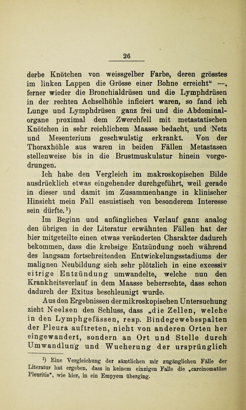 derbe Knötchen von weissgelber Farbe, deren grösstes im linken Lappen die Grösse einer Bohne erreicht“ —* ferner wieder die Bronchialdrüsen und die Lymphdrüsen in der rechten Achselhöhle inficiert waren, so fand ich Lunge und Lymphdrüsen ganz frei und die Abdominal¬ organe proximal dem Zwerchfell mit metastatischen Knötchen in sehr reichlichem Maasse bedacht, und 'Netz und Mesenterium geschwulstig erkrankt. Von der Thoraxhöhle aus waren in beiden Fällen Metastasen stellenweise bis in die Brustmuskulatur hinein vorge¬ drungen. Ich habe den Vergleich im makroskopischen Bilde ausdrücklich etwas eingehender durchgeführt, weil gerade in dieser und damit im Zusammenhänge in klinischer Hinsicht mein Fall casuistisch von besonderem Interesse sein dürfte.1) Im Beginn und anfänglichen Verlauf ganz analog den übrigen in der Literatur erwähnten Fällen hat der hier mitgeteilte einen etwas veränderten Charakter dadurch bekommen, dass die krebsige Entzündung noch während des langsam fortschreitenden Entwickelungsstadiums der malignen Neubildung sich sehr plötzlich in eine excessiv eitrige Entzündung umwandelte, welche nun den Krankheitsverlauf in dem Maasse beherrschte, dass schon dadurch der Exitus beschleunigt wurde. Aus den Ergebnissen der mikroskopischen Untersuchung zieht Neelsen den Schluss, dass „die Zellen, welche in den Lymphgefässen, resp. Bindegewebsspalten der Pleura auftreten, nicht von anderen Orten her eingewandert, sondern an Ort und Stelle durch Umwandlung und Wucherung der ursprünglich *) Eine Vergleichung der sämtlichen mir zugänglichen Fälle der Literatur hat ergeben, dass in keinem einzigen Falle die „carcinomatöse Pleuritis“, wie hier, in ein Empyem überging.