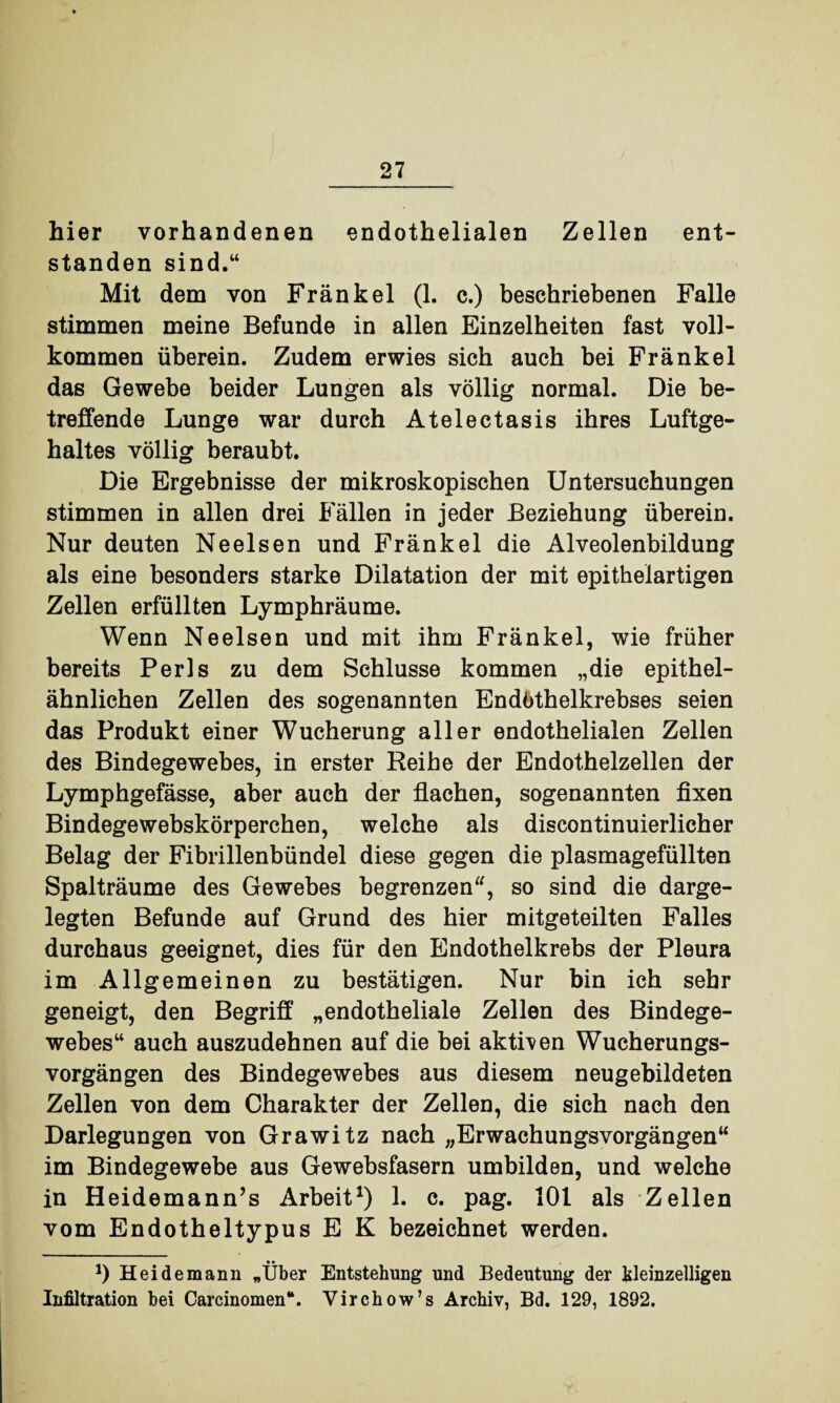 hier vorhandenen endothelialen Zellen ent¬ standen sind.“ Mit dem von Frankel (1. c.) beschriebenen Falle stimmen meine Befunde in allen Einzelheiten fast voll¬ kommen überein. Zudem erwies sich auch bei Frankel das Gewebe beider Lungen als völlig normal. Die be¬ treffende Lunge war durch Atelectasis ihres Luftge¬ haltes völlig beraubt. Die Ergebnisse der mikroskopischen Untersuchungen stimmen in allen drei Fällen in jeder Beziehung überein. Nur deuten Neelsen und Frankel die Alveolenbildung als eine besonders starke Dilatation der mit epithelartigen Zellen erfüllten Lymphräume. Wenn Neelsen und mit ihm Frankel, wie früher bereits Perls zu dem Schlüsse kommen „die epithel¬ ähnlichen Zellen des sogenannten Endöthelkrebses seien das Produkt einer Wucherung aller endothelialen Zellen des Bindegewebes, in erster Reihe der Endothelzellen der Lymphgefässe, aber auch der flachen, sogenannten fixen Bindegewebskörperchen, welche als discontinuierlicher Belag der Fibrillenbündel diese gegen die plasmagefüllten Spalträume des Gewebes begrenzen, so sind die darge¬ legten Befunde auf Grund des hier mitgeteilten Falles durchaus geeignet, dies für den Endothelkrebs der Pleura im Allgemeinen zu bestätigen. Nur bin ich sehr geneigt, den Begriff „endotheliale Zellen des Bindege¬ webes“ auch auszudehnen auf die bei aktiven Wucherungs¬ vorgängen des Bindegewebes aus diesem neugebildeten Zellen von dem Charakter der Zellen, die sich nach den Darlegungen von Grawitz nach „Erwaehungsvorgängen“ im Bindegewebe aus Gewebsfasern umbilden, und welche in Heidemann’s Arbeit1) 1. c. pag. 101 als Zellen vom Endotheltypus E K bezeichnet werden. *) Heidemann „Über Entstehung und Bedeutung der kleinzelligen Infiltration bei Carcinomen“. Virchow’s Archiv, Bd. 129, 1892.