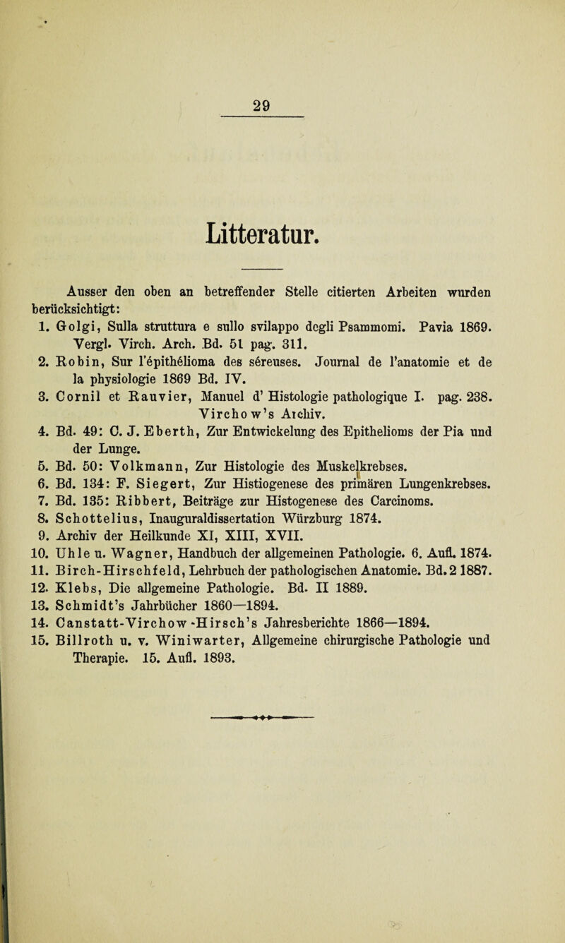 Litteratur. Ausser den oben an betreifender Stelle citierten Arbeiten wurden berücksichtigt: 1. Golgi, Sulla struttura e sullo svilappo degli Psammomi. Pavia 1869. Yergl. Virch. Arch. Bd. 51 pag. 311. 2. Robin, Sur lepithMioma des sereuses. Journal de l’anatomie et de la Physiologie 1869 Bd. IY. 3. Cornil et Rauvier, Manuel d’Histologie pathologique I. pag. 238. Virchow’s Aicliiv. 4. Bd. 49: C. J. Eberth, Zur Entwickelung des Epithelioms der Pia und der Lunge. 5. Bd. 50: Volk mann, Zur Histologie des Muskelkrebses. 6. Bd. 134: F. Siegert, Zur Histiogenese des primären Lungenkrebses. 7. Bd. 135: Ribbert, Beiträge zur Histogenese des Carcinoms. 8. Schottelius, Inauguraldissertation Würzburg 1874. 9. Archiv der Heilkunde XI, XIII, XVII. 10. Uhle u. Wagner, Handbuch der allgemeinen Pathologie. 6. Aufl. 1874. 11. Birch-Hirschfeld, Lehrbuch der pathologischen Anatomie. Bd.2 1887. 12. Klebs, Die allgemeine Pathologie. Bd. II 1889. 13. Schmidt’s Jahrbücher 1860—1894. 14. Canstatt-Yirchow “Hirsch’s Jahresberichte 1866—1894. 15. Billroth u. v. Winiwarter, Allgemeine chirurgische Pathologie und Therapie. 15. Aufl. 1893. 1 i