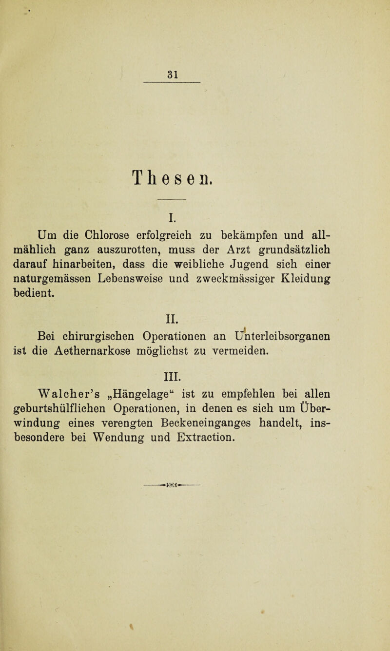 Thesen. i. Um die Chlorose erfolgreich zu bekämpfen und all¬ mählich ganz auszurotten, muss der Arzt grundsätzlich darauf hinarbeiten, dass die weibliche Jugend sich einer naturgemässen Lebensweise und zweckmässiger Kleidung bedient. II. Bei chirurgischen Operationen an Unterleibsorganen ist die Aethernarkose möglichst zu vermeiden. III. Walcher’s „Hängelage“ ist zu empfehlen bei allen geburtshülflichen Operationen, in denen es sich um Über¬ windung eines verengten Beckeneinganges handelt, ins¬ besondere bei Wendung und Extraction. WA