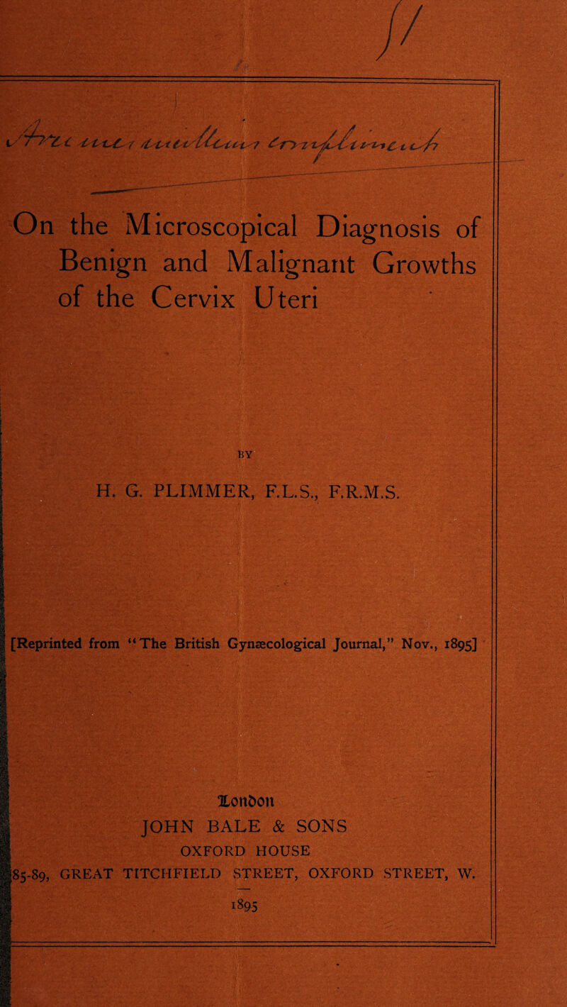 is 7 Wt ' t c^/7 On the Microscopical Diagnosis of Benign and Malignant Growths of the Cervix Uteri H. G. PLIMMER, F.L.S., F.R.M.S. ’ . [Reprinted from “The British Gynaecological Journal,” Nov., 1895] -89, JLonDon JOHN BALE & SONS OXFORD HOUSE GREAT TITCHFIELD STREET, OXFORD STREET, W. i895