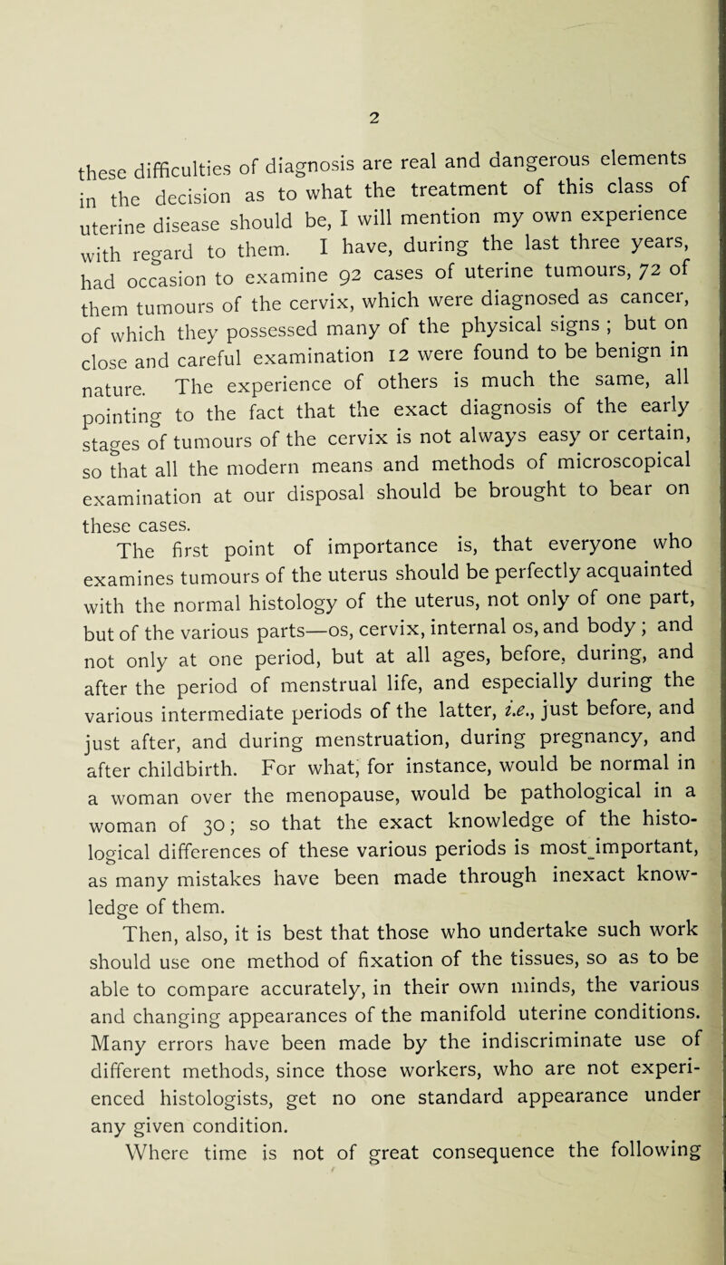 these difficulties of diagnosis are real and dangerous elements in the decision as to what the treatment of this class of uterine disease should be, I will mention my own experience with regard to them. I have, during the last three years, had occasion to examine 92 cases of uterine tumours, 72 of them tumours of the cervix, which were diagnosed as cancer, of which they possessed many of the physical signs ; but on close and careful examination 12 were found to be benign in nature. The experience of others is much the same, all pointing to the fact that the exact diagnosis of the early stages of tumours of the cervix is not always easy or certain, so that all the modern means and methods of microscopical examination at our disposal should be brought to bear on these cases The first point of importance is, that everyone who examines tumours of the uterus should be perfectly acquainted with the normal histology of the uterus, not only of one part, but of the various parts—os, cervix, internal os, and body ; and not only at one period, but at all ages, before, during, and after the period of menstrual life, and especially during the various intermediate periods of the latter, i.c., just before, and just after, and during menstruation, during pregnancy, and after childbirth. For what, for instance, would be normal in a woman over the menopause, would be pathological in a woman of 30; so that the exact knowledge of the histo¬ logical differences of these various periods is mostjmportant, as many mistakes have been made through inexact know¬ ledge of them. Then, also, it is best that those who undertake such work should use one method of fixation of the tissues, so as to be able to compare accurately, in their own minds, the various and changing appearances of the manifold uterine conditions. Many errors have been made by the indiscriminate use of different methods, since those workers, who are not experi¬ enced histologists, get no one standard appearance under any given condition. Where time is not of great consequence the following