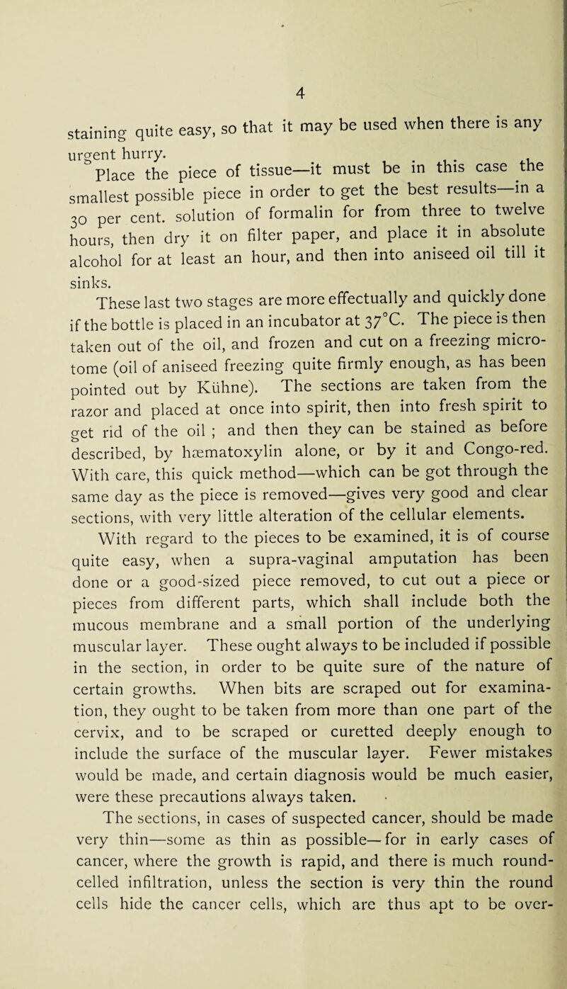 staining quite easy, so that it may be used when there is any urgent hurry. .  Place the piece of tissue—it must be in this case the smallest possible piece in order to get the best results—in a 30 per cent, solution of formalin for from three to twelve hours, then dry it on filter paper, and place it in absolute alcohol for at least an hour, and then into aniseed oil till it sinks. These last two stages are more effectually and quickly done if the bottle is placed in an incubator at 37 C. The piece is then taken out of the oil, and frozen and cut on a freezing micro¬ tome (oil of aniseed freezing quite firmly enough, as has been pointed out by Kiihne). The sections are taken from the razor and placed at once into spirit, then into fresh spiiit to get rid of the oil ; and then they can be stained as before described, by haematoxylin alone, or by it and Congo-red. With care, this quick method—which can be got through the same day as the piece is removed—gives very good and clear sections, with very little alteration of the cellular elements. With regard to the pieces to be examined, it is of course quite easy, when a supra-vaginal amputation has been done or a good-sized piece removed, to cut out a piece or pieces from different parts, which shall include both the mucous membrane and a small portion of the underlying muscular layer. These ought always to be included if possible in the section, in order to be quite sure of the nature of certain growths. When bits are scraped out for examina¬ tion, they ought to be taken from more than one part of the cervix, and to be scraped or curetted deeply enough to include the surface of the muscular layer. Fewer mistakes would be made, and certain diagnosis would be much easier, were these precautions always taken. The sections, in cases of suspected cancer, should be made very thin—some as thin as possible—for in early cases of cancer, where the growth is rapid, and there is much round- celled infiltration, unless the section is very thin the round cells hide the cancer cells, which are thus apt to be over-