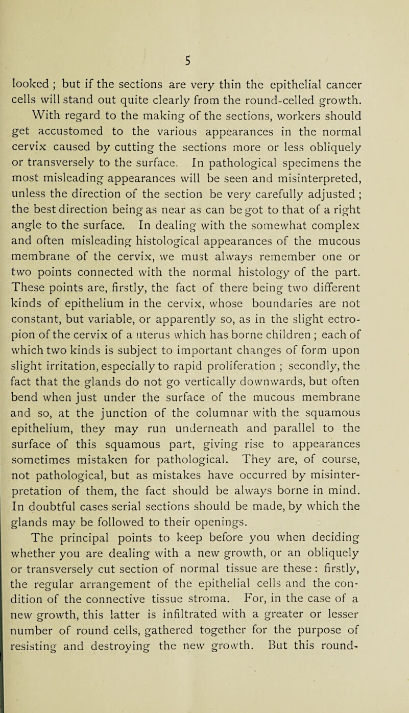 looked ; but if the sections are very thin the epithelial cancer cells will stand out quite clearly from the round-celled growth. With regard to the making of the sections, workers should get accustomed to the various appearances in the normal cervix caused by cutting the sections more or less obliquely or transversely to the surface. In pathological specimens the most misleading appearances will be seen and misinterpreted, unless the direction of the section be very carefully adjusted ; the best direction being as near as can be got to that of a right angle to the surface. In dealing with the somewhat complex and often misleading histological appearances of the mucous membrane of the cervix, we must always remember one or two points connected with the normal histology of the part. These points are, firstly, the fact of there being two different kinds of epithelium in the cervix, whose boundaries are not constant, but variable, or apparently so, as in the slight ectro¬ pion of the cervix of a uterus which has borne children ; each of which two kinds is subject to important changes of form upon slight irritation, especially to rapid proliferation ; secondly, the fact that the glands do not go vertically downwards, but often bend when just under the surface of the mucous membrane and so, at the junction of the columnar with the squamous epithelium, they may run underneath and parallel to the surface of this squamous part, giving rise to appearances sometimes mistaken for pathological. They are, of course, not pathological, but as mistakes have occurred by misinter¬ pretation of them, the fact should be always borne in mind. In doubtful cases serial sections should be made, by which the glands may be followed to their openings. The principal points to keep before you when deciding whether you are dealing with a new growth, or an obliquely or transversely cut section of normal tissue are these : firstly, the regular arrangement of the epithelial cells and the con¬ dition of the connective tissue stroma. For, in the case of a new growth, this latter is infiltrated with a greater or lesser number of round cells, gathered together for the purpose of resisting and destroying the new growth. But this round-