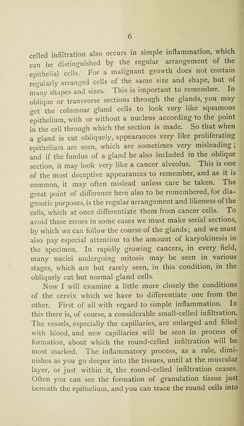 celled infiltration also occurs in simple inflammation, which can be distinguished by the regular arrangement of the epithelial cells. For a malignant growth does not contain regularly arranged cells of the same size and shape, but of many shapes and sizes. This is important to remember. In oblique or transverse sections through the glands, you may get the columnar gland cells to look very like squamous epithelium, with or without a nucleus according to the point in the cell through which the section is made. So that when a gland is cut obliquely, appearances very like proliferating epithelium are seen, which aie sometimes very misleading , and if the fundus of a gland be also included in the oblique section, it may look very like a cancer alveolus. This is one of the most deceptive appearances to remember, and as it is common, it may often mislead unless care be taken. The great point of difference here also to be remembered, for dia¬ gnostic purposes, is the regular arrangement and likeness of the cells, which at once differentiate them from cancer cells. To avoid these errors in some cases we must make serial sections, by which we can follow the course of the glands; and we must also pay especial attention to the amount of karyokinesis in the specimen. In rapidly growing cancers, in every field, many nuclei undergoing mitosis may be seen in various stages, which are but rarely seen, in this condition, in the obliquely cut but normal gland cells. Now I will examine a little more closely the conditions of the cervix which we have to differentiate one from the other. First of all with regard to simple inflammation. In this there is, of course, a considerable small-celled infiltration. The vessels, especially the capillaries, are enlarged and filled with blood, and new capillaries will be seen in process of formation, about which the round-celled infiltration will be most marked. The inflammatory process, as a rule, dimi¬ nishes as you go deeper into the tissues, until at the muscular layer, or just within it, the round-celled infiltration ceases. Often you can see the formation of granulation tissue just beneath the epithelium, and you can trace the round cells into