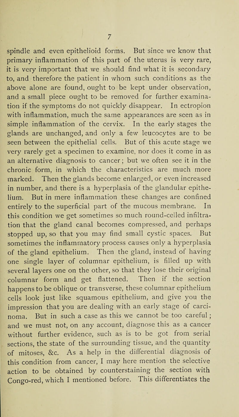 spindle and even epithelioid forms. But since we know that primary inflammation of this part of the uterus is very rare, it is very important that we should find what it is secondary to, and therefore the patient in whom such conditions as the above alone are found, ought to be kept under observation, and a small piece ought to be removed for further examina- tion if the symptoms do not quickly disappear. In ectropion with inflammation, much the same appearances are seen as in simple inflammation of the cervix. In the early stages the glands are unchanged, and only a few leucocytes are to be seen between the epithelial cells. But of this acute stage we very rarely get a specimen to examine, nor does it come in as an alternative diagnosis to cancer; but we often see it in the chronic form, in which the characteristics are much more marked. Then the glands become enlarged, or even increased in number, and there is a hyperplasia of the glandular epithe¬ lium. But in mere inflammation these changes are confined entirely to the superficial part of the mucous membrane. In this condition we get sometimes so much round-celled infiltra¬ tion that the gland canal becomes compressed, and perhaps stopped up, so that you may find small cystic spaces. But sometimes the inflammatory process causes only a hyperplasia of the gland epithelium. Then the gland, instead of having one single layer of columnar epithelium, is filled up with several layers one on the other, so that they lose their original columnar form and get flattened. Then if the section happens to be oblique or transverse, these columnar epithelium cells look just like squamous epithelium, and give you the impression that you are dealing with an early stage of carci¬ noma. But in such a case as this we cannot be too careful; and we must not, on any account, diagnose this as a cancer without further evidence, such as is to be got from serial sections, the state of the surrounding tissue, and the quantity of mitoses, &c. As a help in the differential diagnosis of this condition from cancer, I may here mention the selective action to be obtained by counterstaining the section with Congo-red, which I mentioned before. This differentiates the
