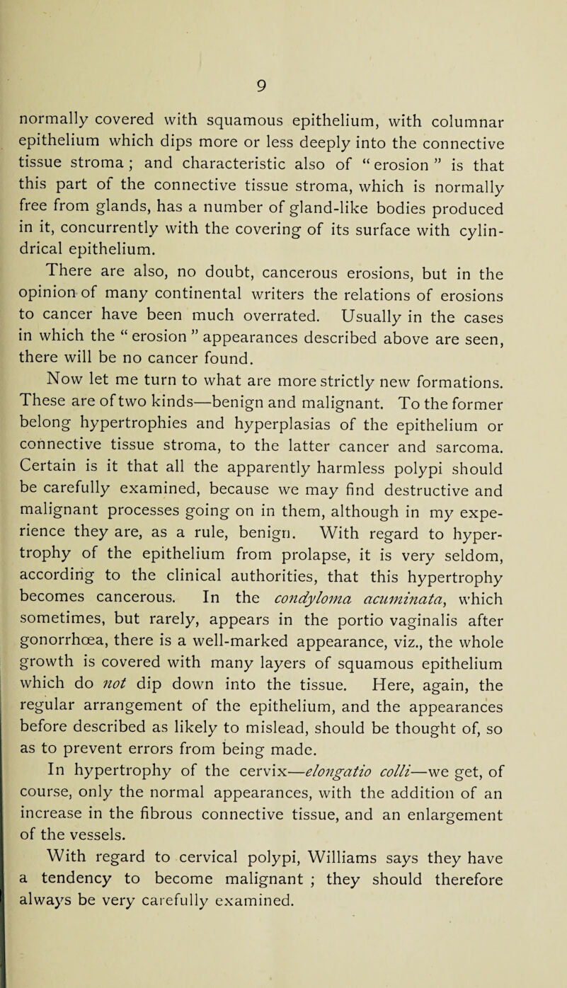normally covered with squamous epithelium, with columnar epithelium which dips more or less deeply into the connective tissue stroma ; and characteristic also of “ erosion ” is that this part ot the connective tissue stroma, which is normally free from glands, has a number of gland-like bodies produced in it, concurrently with the covering of its surface with cylin¬ drical epithelium. There are also, no doubt, cancerous erosions, but in the opinion of many continental writers the relations of erosions to cancer have been much overrated. Usually in the cases in which the “ erosion ” appearances described above are seen, there will be no cancer found. Now let me turn to what are more strictly new formations. These are of two kinds—benign and malignant. To the former belong hypertrophies and hyperplasias of the epithelium or connective tissue stroma, to the latter cancer and sarcoma. Certain is it that all the apparently harmless polypi should be carefully examined, because we may find destructive and malignant processes going on in them, although in my expe¬ rience they are, as a rule, benign. With regard to hyper¬ trophy of the epithelium from prolapse, it is very seldom, according to the clinical authorities, that this hypertrophy becomes cancerous. In the condyloma acuminata, which sometimes, but rarely, appears in the portio vaginalis after gonorrhoea, there is a well-marked appearance, viz., the whole growth is covered with many layers of squamous epithelium which do not dip down into the tissue. Here, again, the regular arrangement of the epithelium, and the appearances before described as likely to mislead, should be thought of, so as to prevent errors from being made. In hypertrophy of the cervix—elongatio colli—we get, of course, only the normal appearances, with the addition of an increase in the fibrous connective tissue, and an enlargement of the vessels. With regard to cervical polypi, Williams says they have a tendency to become malignant ; they should therefore always be very carefully examined.