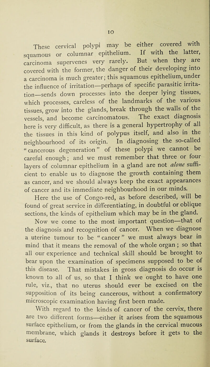 These cervical polypi may be either covered with squamous or columnar epithelium. If with the latter, carcinoma supervenes very rarely. But when they are covered with the former, the danger of their developing into a carcinoma is much greater; this squamous epithelium, under the influence of irritation—perhaps of specific parasitic irrita¬ tion—sends down processes into the deeper lying tissues, which processes, careless of the landmarks of the various tissues, grow into the glands, break through the walls of the vessels, and become carcinomatous. The exact diagnosis here is very difficult, as there is a general hypertrophy of all the tissues in this kind of polypus itself, and also in the neighbourhood of its origin. In diagnosing the so-called “ cancerous degeneration ” of these polypi we cannot be careful enough ; and we must remember that three or four layers of columnar epithelium in a gland are not alone suffi¬ cient to enable us to diagnose the growth containing them as cancer, and we should always keep the exact appearances of cancer and its immediate neighbourhood in our minds. Here the use of Congo-red, as before described, will be found of great service in differentiating, in doubtful or oblique sections, the kinds of epithelium which may be in the gland. Now we come to the most important question—that of the diagnosis and recognition of cancer. When we diagnose a uterine tumour to be “ cancer ” we must always bear in mind that it means the removal of the whole organ ; so that all our experience and technical skill should be brought to bear upon the examination of specimens supposed to be of this disease. That mistakes in gross diagnosis do occur is known to all of us, so that I think we ought to have one rule, viz., that no uterus should ever be excised on the supposition of its being cancerous, without a confirmatory microscopic examination having first been made. With regard to the kinds of cancer of the cervix, there are two different forms—either it arises from the squamous surface epithelium, or from the glands in the cervical mucous membrane, which glands it destroys before it gets to the surface.