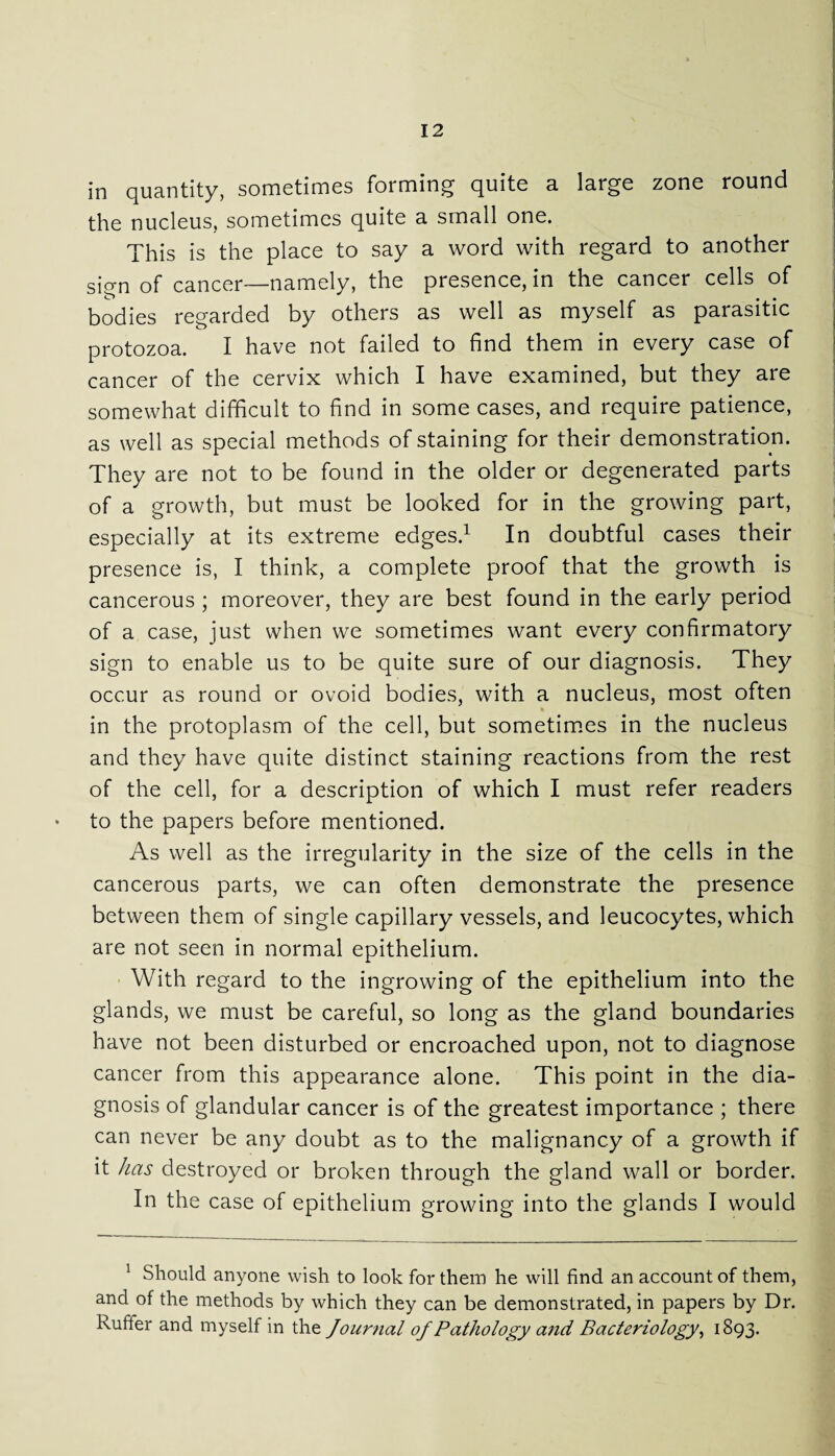 in quantity, sometimes forming quite a large zone round the nucleus, sometimes quite a small one. This is the place to say a word with regard to another sign of cancer—namely, the presence, in the cancer cells of bodies regarded by others as well as myself as parasitic protozoa. I have not failed to find them in every case of cancer of the cervix which I have examined, but they are somewhat difficult to find in some cases, and require patience, as well as special methods of staining for their demonstration. They are not to be found in the older or degenerated parts of a growth, but must be looked for in the growing part, especially at its extreme edges.1 In doubtful cases their presence is, I think, a complete proof that the growth is cancerous ; moreover, they are best found in the early period of a case, just when we sometimes want every confirmatory sign to enable us to be quite sure of our diagnosis. They occur as round or ovoid bodies, with a nucleus, most often ♦ in the protoplasm of the cell, but sometimes in the nucleus and they have quite distinct staining reactions from the rest of the cell, for a description of which I must refer readers to the papers before mentioned. As well as the irregularity in the size of the cells in the cancerous parts, we can often demonstrate the presence between them of single capillary vessels, and leucocytes, which are not seen in normal epithelium. With regard to the ingrowing of the epithelium into the glands, we must be careful, so long as the gland boundaries have not been disturbed or encroached upon, not to diagnose cancer from this appearance alone. This point in the dia¬ gnosis of glandular cancer is of the greatest importance ; there can never be any doubt as to the malignancy of a growth if it has destroyed or broken through the gland wall or border. In the case of epithelium growing into the glands I would 1 Should anyone wish to look for them he will find an account of them, and of the methods by which they can be demonstrated, in papers by Dr. buffer and myself in the Journal of Pathology and Bacteriology, 1893.