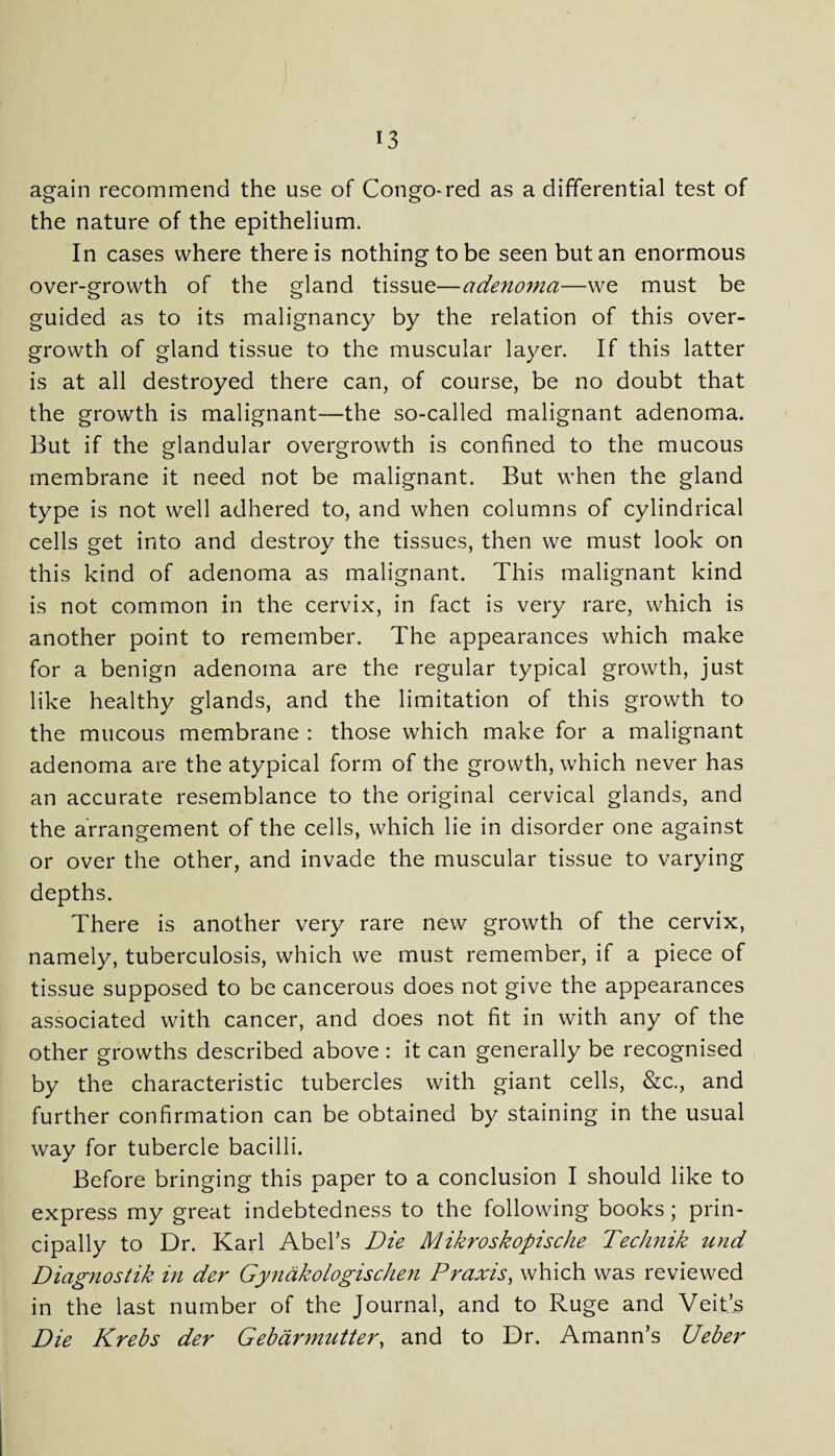 again recommend the use of Congo-red as a differential test of the nature of the epithelium. In cases where there is nothing to be seen but an enormous over-growth of the gland tissue—adenoma—we must be guided as to its malignancy by the relation of this over¬ growth of gland tissue to the muscular layer. If this latter is at all destroyed there can, of course, be no doubt that the growth is malignant—the so-called malignant adenoma. But if the glandular overgrowth is confined to the mucous membrane it need not be malignant. But when the gland type is not well adhered to, and when columns of cylindrical cells get into and destroy the tissues, then we must look on this kind of adenoma as malignant. This malignant kind is not common in the cervix, in fact is very rare, which is another point to remember. The appearances which make for a benign adenoma are the regular typical growth, just like healthy glands, and the limitation of this growth to the mucous membrane : those which make for a malignant adenoma are the atypical form of the growth, which never has an accurate resemblance to the original cervical glands, and the arrangement of the cells, which lie in disorder one against or over the other, and invade the muscular tissue to varying depths. There is another very rare new growth of the cervix, namely, tuberculosis, which we must remember, if a piece of tissue supposed to be cancerous does not give the appearances associated with cancer, and does not fit in with any of the other growths described above : it can generally be recognised by the characteristic tubercles with giant cells, &c., and further confirmation can be obtained by staining in the usual way for tubercle bacilli. Before bringing this paper to a conclusion I should like to express my great indebtedness to the following books; prin¬ cipally to Dr. Karl Abel’s Die Mikroskopische Technik und Diagnostik in der Gyndkologischen Praxis, which was reviewed in the last number of the Journal, and to Ruge and Veit’s Die Krebs der Gebdrmutter, and to Dr. Amann’s Ueber
