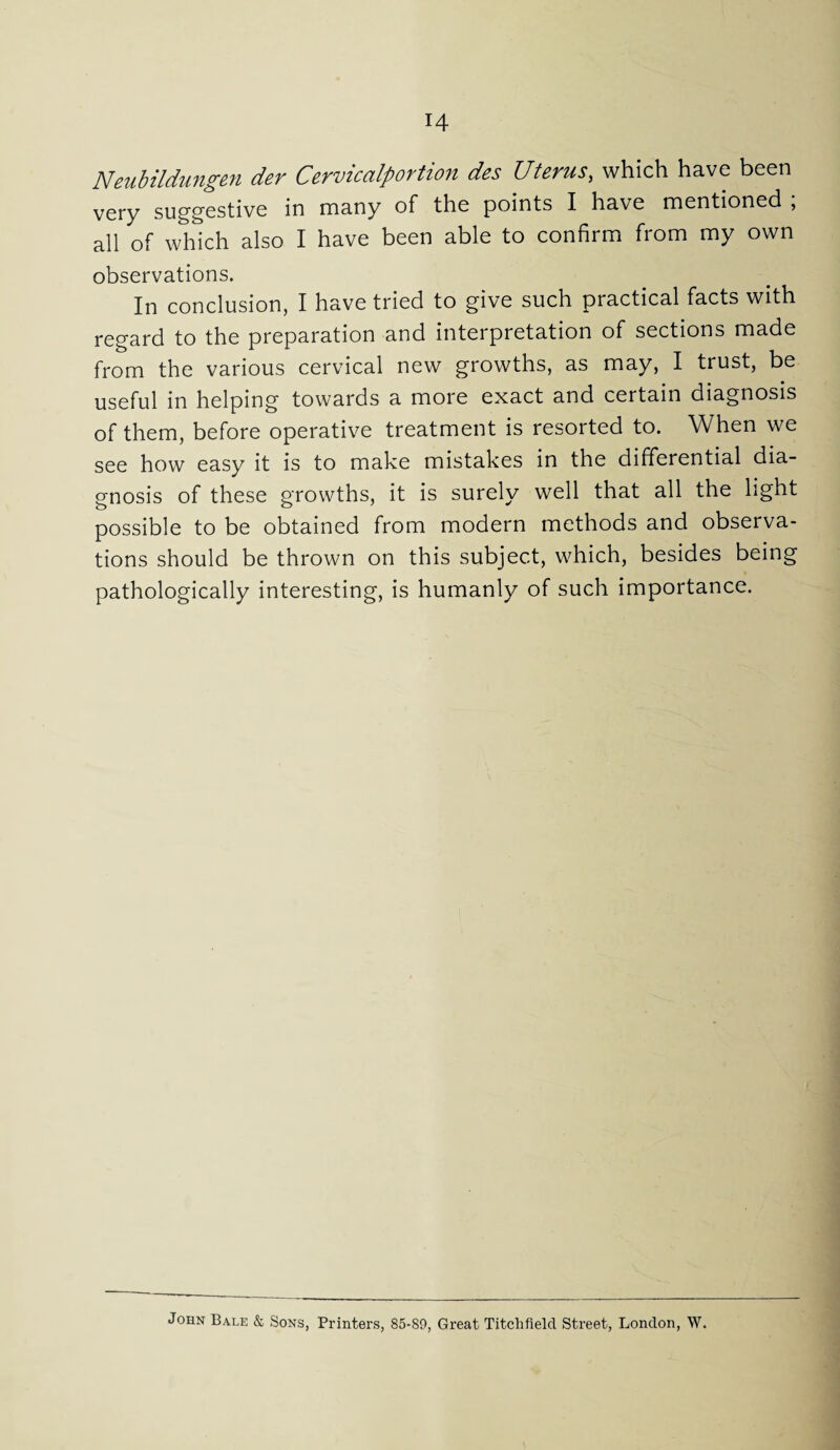 Neubildungen der Cervicalportion des Uterus, which have been very suggestive in many of the points I have mentioned ; all of which also I have been able to confirm from my own observations. In conclusion, I have tried to give such practical facts with regard to the preparation and interpretation of sections made from the various cervical new growths, as may, I trust, be useful in helping towards a more exact and certain diagnosis of them, before operative treatment is resorted to. When we see how easy it is to make mistakes in the differential dia¬ gnosis of these growths, it is surely well that all the light possible to be obtained from modern methods and observa¬ tions should be thrown on this subject, which, besides being pathologically interesting, is humanly of such importance. John Bale & Sons, Printers, 85-89, Great Titchfield Street, London, W.