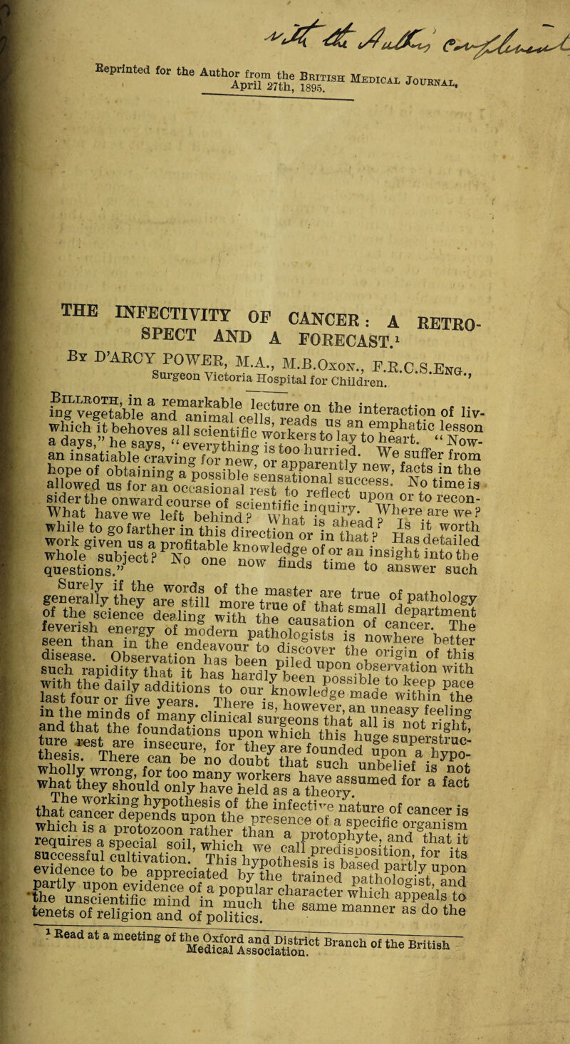 for the Au%r „ b™ Medical Jovial, the INFECTIVITT of CANCER: A RETRO- SPECT AND A FORECAST1 By D-ABOY POWER, M.A., M.B.Oxon., F.K.C.S.Eng. Surgeon Victoria Hospital for Children. '* h>g vegetable anma!eo^rethe in‘“action of liv- PSSSS3igSS hope of obtaining a nosm'hlo «omc< ^ ^ new, facts in the flowed us for S'o’offlSfAWrefl^Ton siderthe onward course of -n- uP0.n 01 to recon- What have we left behinfp wu^ln-qU1ty- Whe are we? while to go farther in this directionot fouErtP? Ha,'] work given us a profitable knowledge of or an/nsiVht fnf eLd ^e°s«ou8^eCt? N° °ne fl“ds time^o1 answer‘such generally thej^are^Ull °more truefof' that ‘’ Vi °u patIloIoSy of the science dealing with thecaus‘at1on^,f^department feverish energy of modern nstLlS. • of e?ncer- The seen than in .The^ endeavou^to drover the^ritan6 suc^^apidi^thaWt1 PnIed upon observation with what f°r 3 fa°‘ requires a special soil, which we callfthat.ilt ■sliSipsiill