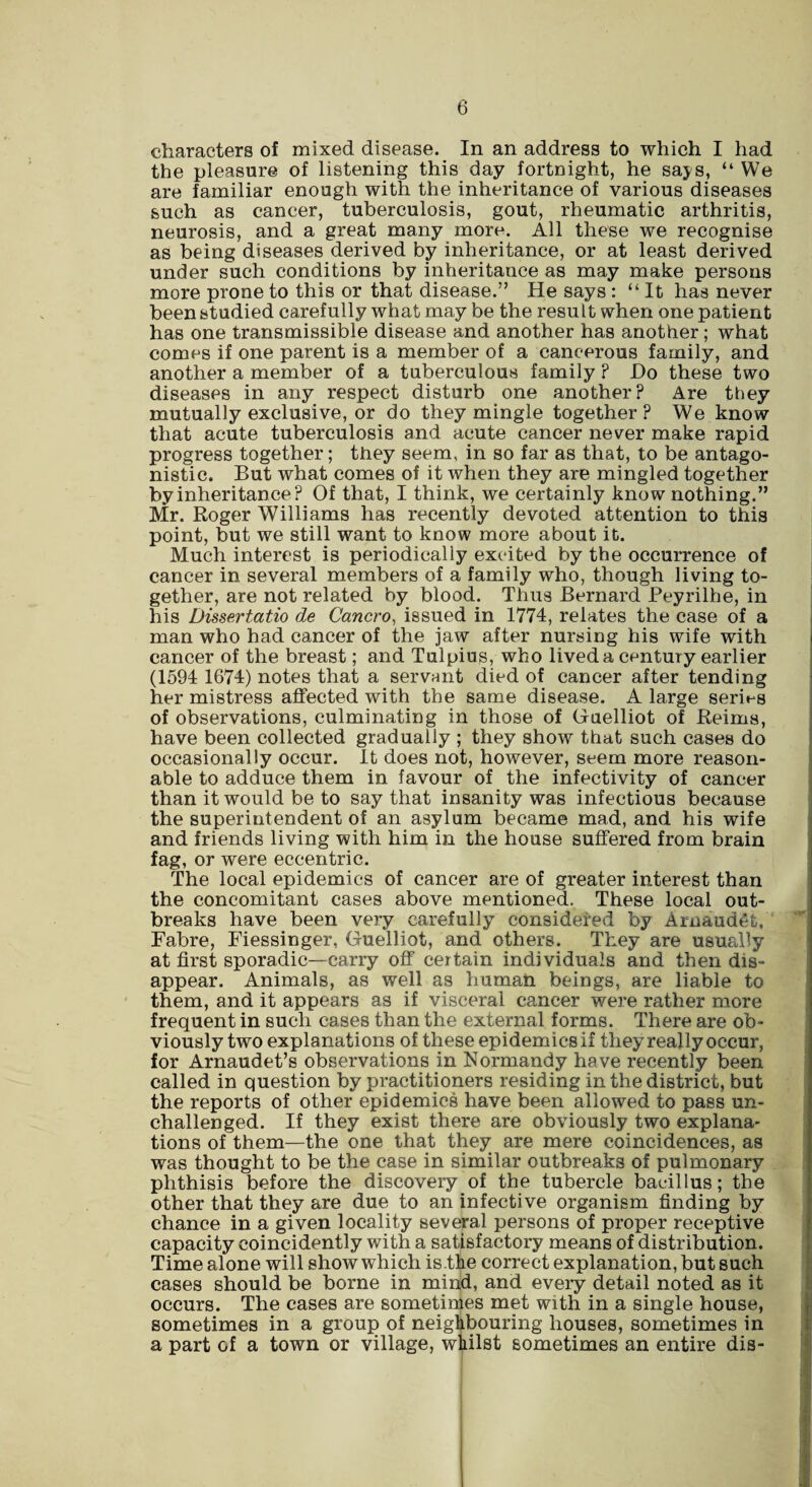 characters of mixed disease. In an address to which I had the pleasure of listening this day fortnight, he says, “ We are familiar enough with the inheritance of various diseases such as cancer, tuberculosis, gout, rheumatic arthritis, neurosis, and a great many more. All these we recognise as being diseases derived by inheritance, or at least derived under such conditions by inheritance as may make persons more prone to this or that disease.” He says : “It has never been studied carefully what may be the result when one patient has one transmissible disease and another has another; what comes if one parent is a member of a cancerous family, and another a member of a tuberculous family ? Do these two diseases in any respect disturb one another? Are they mutually exclusive, or do they mingle together? We know that acute tuberculosis and acute cancer never make rapid progress together; they seem, in so far as that, to be antago¬ nistic. But what comes of it when they are mingled together by inheritance? Of that, I think, we certainly know nothing.” Mr. Roger Williams has recently devoted attention to this point, but we still want to know more about it. Much interest is periodically excited by the occurrence of cancer in several members of a family who, though living to¬ gether, are not related by blood. Thus Bernard Peyrilhe, in his Dissertatio de Cancro, issued in 1774, relates the case of a man who had cancer of the jaw after nursing his wife with cancer of the breast; and Tulpius, who lived a century earlier (1594 1674) notes that a servant died of cancer after tending her mistress affected with the same disease. A large series of observations, culminating in those of Guelliot of Reims, have been collected gradually ; they show that such cases do occasionally occur. It does not, however, seem more reason¬ able to adduce them in favour of the infectivity of cancer than it would be to say that insanity was infectious because the superintendent of an asylum became mad, and his wife and friends living with him in the house suffered from brain fag, or were eccentric. The local epidemics of cancer are of greater interest than the concomitant cases above mentioned. These local out¬ breaks have been very carefully considered by Arnaudgfc, Fabre, Fiessinger, Guelliot, and others. They are usually at first sporadic—carry off certain individuals and then dis¬ appear. Animals, as well as human, beings, are liable to them, and it appears as if visceral cancer were rather more frequent in such cases than the external forms. There are ob¬ viously two explanations of these epidemics if they really occur, for Arnaudet’s observations in Normandy have recently been called in question by practitioners residing in the district, but the reports of other epidemics have been allowed to pass un¬ challenged. If they exist there are obviously two explana¬ tions of them—the one that they are mere coincidences, as was thought to be the case in similar outbreaks of pulmonary phthisis before the discovery of the tubercle bacillus; the other that they are due to an infective organism finding by chance in a given locality several persons of proper receptive capacity coincidently with a satisfactory means of distribution. Time alone will show which is.the correct explanation, but such cases should be borne in mind, and every detail noted as it occurs. The cases are sometimes met with in a single house, sometimes in a group of neighbouring houses, sometimes in a part of a town or village, whilst sometimes an entire dis-