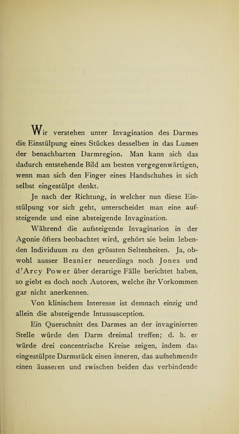 Wir verstehen unter Invagination des Darmes die Einstülpung eines Stückes desselben in das Lumen der benachbarten Darmregion. Man kann sich das dadurch entstehende Bild am besten vergegenwärtigen, wenn man sich den Finger eines Handschuhes in sich selbst eingestülpt denkt. Je nach der Richtung, in welcher nun diese Ein¬ stülpung vor sich geht, unterscheidet man eine auf¬ steigende und eine absteigende Invagination. Während die aufsteigende Invagination in der Agonie öfters beobachtet wird, gehört sie beim leben¬ den Individuum zu den grössten Seltenheiten. Ja, ob¬ wohl ausser Besnier neuerdings noch Jones und d’Arcy Power über derartige Fälle berichtet haben, so giebt es doch noch Autoren, welche ihr Vorkommen gar nicht anerkennen. Von klinischem Interesse ist demnach einzig und allein die absteigende Intussusception. Ein Querschnitt des Darmes an der invaginierten Stelle würde den Darm dreimal treffen; d. h. er Würde drei concentrische Kreise zeigen, indem das eingestülpte Darmstück einen inneren, das aufnehmende einen äusseren und zwischen beiden das verbindende