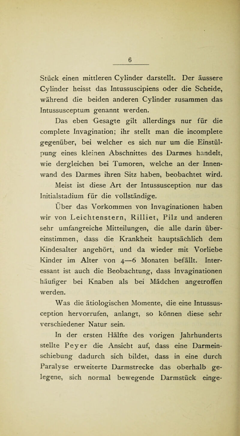 Stück einen mittleren Cylinder darstellt. Der äussere Cylinder heisst das Intussuscipiens oder die Scheide, während die beiden anderen Cylinder zusammen das Intussusceptum genannt werden. Das eben Gesagte gilt allerdings nur für die complete Invagination; ihr stellt man die incomplete gegenüber, bei welcher es sich nur um die Einstül¬ pung eines kleinen Abschnittes des Darmes handelt, wie dergleichen bei Tumoren, welche an der Innen¬ wand des Darmes ihren Sitz haben, beobachtet wird. Meist ist diese Art der Intussusception nur das Initialstadium für die vollständige. Über das Vorkommen von Invaginationen haben wir von Leichtenstern, Rilliet, Pilz und anderen sehr umfangreiche Mitteilungen, die alle darin über¬ einstimmen, dass die Krankheit hauptsächlich dem Kindesalter angehört, und da wieder mit Vorliebe Kinder im Alter von 4—6 Monaten befällt. Inter¬ essant ist auch die Beobachtung, dass Invaginationen häufiger bei Knaben als bei Mädchen angetroffen werden. Was die ätiologischen Momente, die eine Intussus¬ ception hervorrufen, anlangt, so können diese sehr verschiedener Natur sein. In der ersten Hälfte des vorigen Jahrhunderts stellte Peyer die Ansicht auf, dass eine Darmein¬ schiebung dadurch sich bildet, dass in eine durch Paralyse erweiterte Darmstrecke das oberhalb ge¬ legene, sich normal bewegende Darmstück einge-