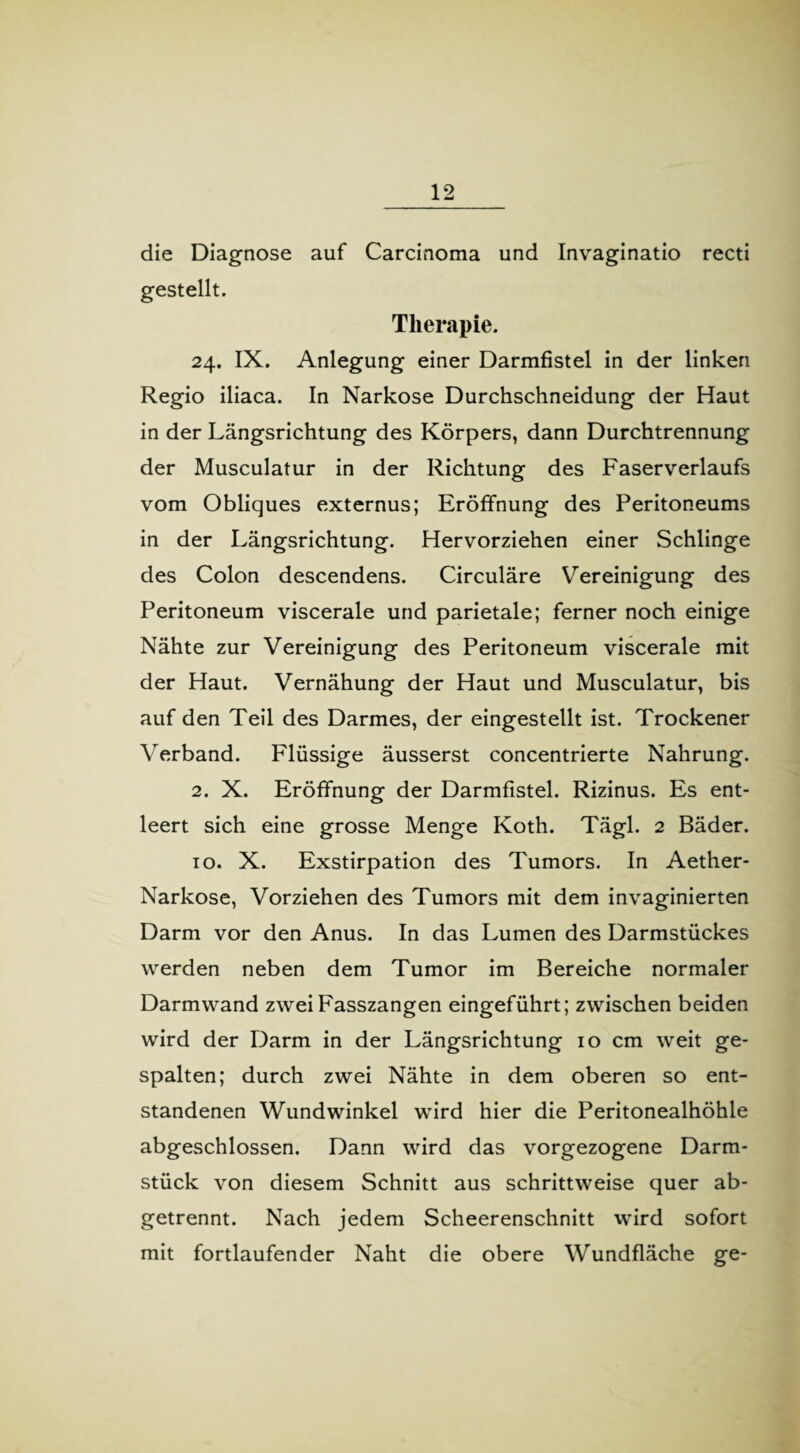 die Diagnose auf Carcinoma und Invaginatio recti gestellt. Therapie. 24. IX. Anlegung einer Darmfistel in der linken Regio iliaca. In Narkose Durchschneidung der Haut in der Längsrichtung des Körpers, dann Durchtrennung der Musculatur in der Richtung des Faserverlaufs vom Obliques externus; Eröffnung des Peritoneums in der Längsrichtung. Hervorziehen einer Schlinge des Colon descendens. Circuläre Vereinigung des Peritoneum viscerale und parietale; ferner noch einige Nähte zur Vereinigung des Peritoneum viscerale mit der Haut. Vernähung der Haut und Musculatur, bis auf den Teil des Darmes, der eingestellt ist. Trockener Verband. Flüssige äusserst concentrierte Nahrung. 2. X. Eröffnung der Darmfistel. Rizinus. Es ent¬ leert sich eine grosse Menge Koth. Tägl. 2 Bäder. 10. X. Exstirpation des Tumors. In Aether- Narkose, Vorziehen des Tumors mit dem invaginierten Darm vor den Anus. In das Lumen des Darmstückes werden neben dem Tumor im Bereiche normaler Darmwand zwei Fasszangen eingeführt; zwischen beiden wird der Darm in der Längsrichtung 10 cm weit ge¬ spalten; durch zwei Nähte in dem oberen so ent¬ standenen Wundwinkel wird hier die Peritonealhöhle abgeschlossen. Dann wird das vorgezogene Darm¬ stück von diesem Schnitt aus schrittweise quer ab¬ getrennt. Nach jedem Scheerenschnitt wird sofort mit fortlaufender Naht die obere Wundfläche ge-