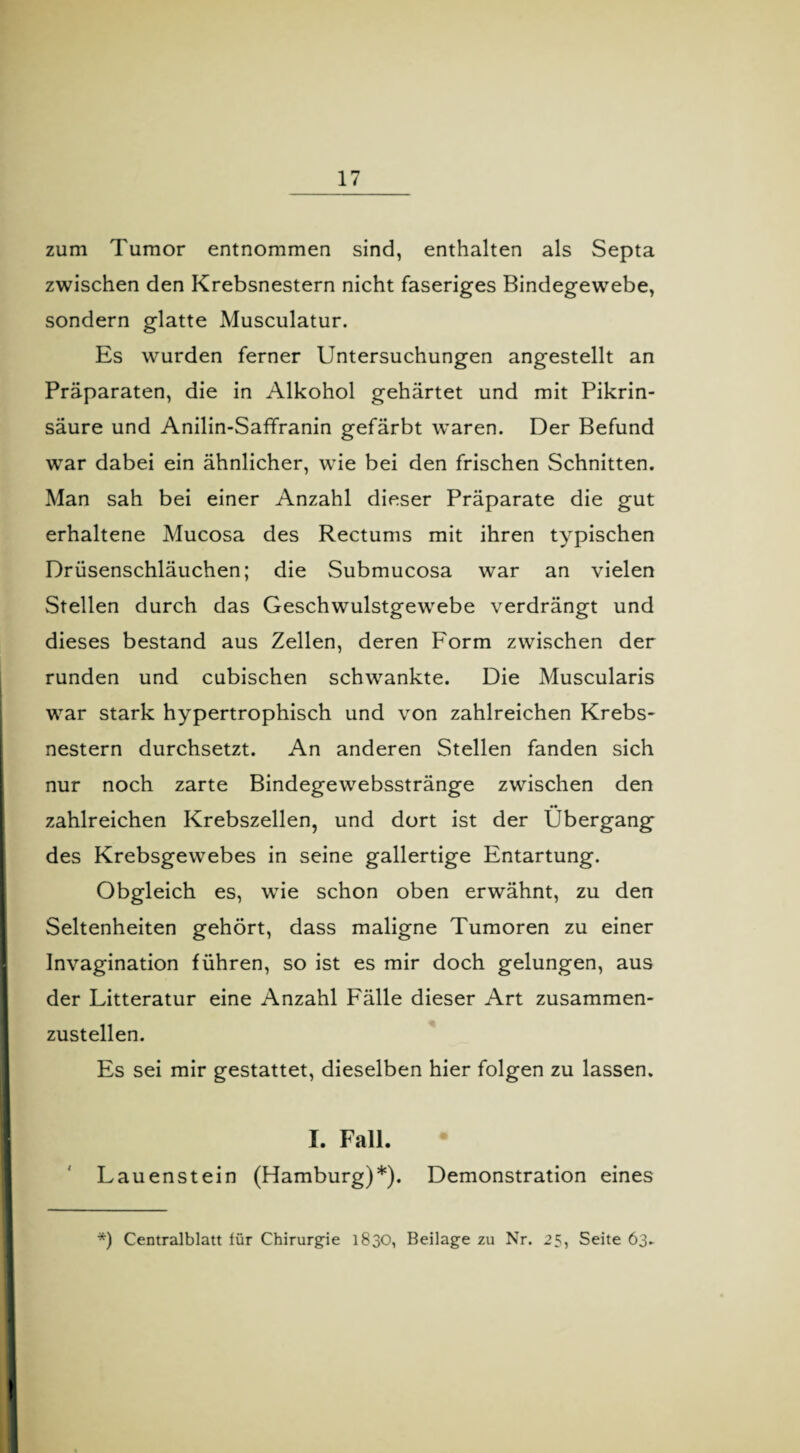 zum Tumor entnommen sind, enthalten als Septa zwischen den Krebsnestern nicht faseriges Bindegewebe, sondern glatte Musculatur. Es wurden ferner Untersuchungen angestellt an Präparaten, die in Alkohol gehärtet und mit Pikrin¬ säure und Anilin-Saffranin gefärbt waren. Der Befund war dabei ein ähnlicher, wie bei den frischen Schnitten. Man sah bei einer Anzahl dieser Präparate die gut erhaltene Mucosa des Rectums mit ihren typischen Drüsenschläuchen; die Submucosa war an vielen Stellen durch das Geschwulstgewebe verdrängt und dieses bestand aus Zellen, deren Form zwischen der runden und cubischen schwankte. Die Muscularis war stark hypertrophisch und von zahlreichen Krebs¬ nestern durchsetzt. An anderen Stellen fanden sich nur noch zarte Bindegewebsstränge zwischen den •• zahlreichen Krebszellen, und dort ist der Übergang des Krebsgewebes in seine gallertige Entartung. Obgleich es, wie schon oben erwähnt, zu den Seltenheiten gehört, dass maligne Tumoren zu einer Invagination führen, so ist es mir doch gelungen, aus der Litteratur eine Anzahl Fälle dieser Art zusammen¬ zustellen. Es sei mir gestattet, dieselben hier folgen zu lassen. I. Fall. Lauenstein (Hamburg)*). Demonstration eines *) Centralblatt für Chirurgie 1830, Beilage zu Nr. 25, Seite 63.