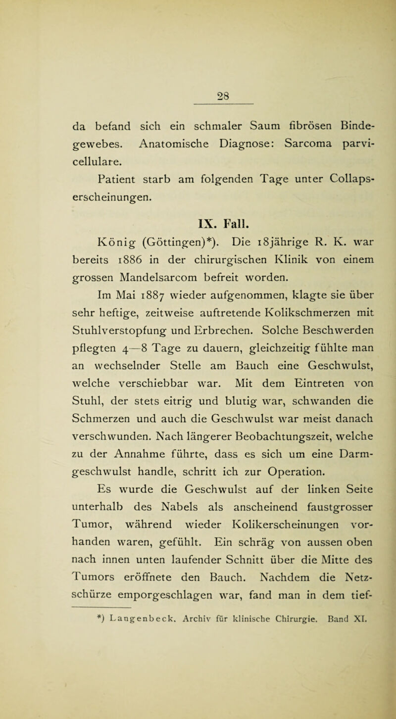 da befand sich ein schmaler Saum fibrösen Binde¬ gewebes. Anatomische Diagnose: Sarcoma parvi- cellulare. Patient starb am folgenden Tage unter Collaps- erscheinungen. IX. Fall. König (Göttingen)*). Die 18jährige R. K. war bereits 1886 in der chirurgischen Klinik von einem grossen Mandelsarcom befreit worden. Im Mai 1887 wieder aufgenommen, klagte sie über sehr heftige, zeitweise auftretende Kolikschmerzen mit Stuhlverstopfung und Erbrechen. Solche Beschwerden pflegten 4—8 Tage zu dauern, gleichzeitig fühlte man an wechselnder Stelle am Bauch eine Geschwulst, welche verschiebbar war. Mit dem Eintreten von Stuhl, der stets eitrig und blutig war, schwanden die Schmerzen und auch die Geschwulst war meist danach verschwunden. Nach längerer Beobachtungszeit, welche zu der Annahme führte, dass es sich um eine Darm¬ geschwulst handle, schritt ich zur Operation. Es wurde die Geschwulst auf der linken Seite unterhalb des Nabels als anscheinend faustgrosser Tumor, während wieder Kolikerscheinungen vor¬ handen waren, gefühlt. Ein schräg von aussen oben nach innen unten laufender Schnitt über die Mitte des Tumors eröffnete den Bauch. Nachdem die Netz¬ schürze emporgeschlagen war, fand man in dem tief-