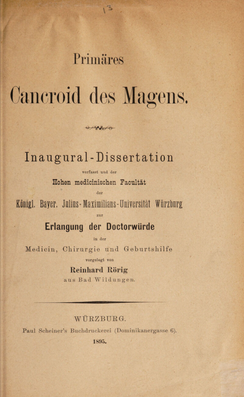 Primäres Cancroid des TTWXJ tV Inangur al-Dissertation verfasst und der Hohen medicinischen Facultät der Kouigl. Bayer. Jnlins-Maximiliaus-Universität Würztuirg zur Erlangung der Doctorwürde in der Medicin, Chirurgie und Geburtshilfe vorgelegt von Reinhard Rörig aus Bad Wildungen. WÜRZBURG. Paul Scheiner’s Buchdruckerei (Dominikanergasse 6).