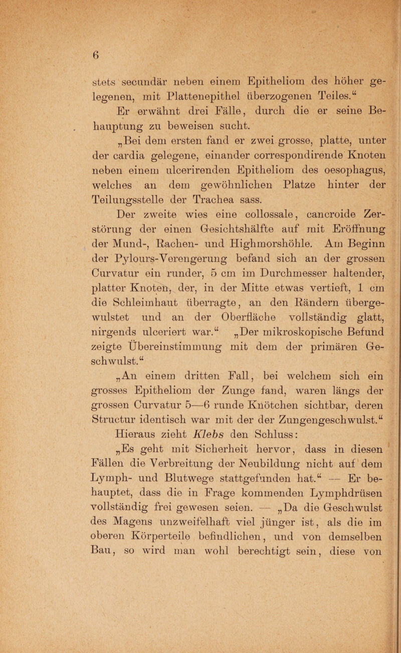 stets secundär neben einem Epitheliom des höher ge¬ legenen, mit Plattenepithel überzogenen Teiles.“ Er erwähnt drei Fälle, durch die er seine Be¬ hauptung zu beweisen sucht. „Bei dem ersten fand er zwei grosse, platte, unter der cardia gelegene, einander correspondirende Knoten neben einem ulcerirenden Epitheliom des Oesophagus, welches an dem gewöhnlichen Platze hinter der Teilungsstelle der Trachea sass. Der zweite wies eine collossale, cancroide Zer¬ störung der einen Gesichtshälfte auf mit Eröffnung der Mund-, Rachen- und Highmorshöhle. Am Beginn der Pylours-Verengerung befand sich an der grossen Curvatur ein runder, 5 cm im Durchmesser haltender, platter Knoten, der, in der Mitte etwas vertieft, 1 cm die Schleimhaut überragte, an den Rändern überge- wulstet und an der Oberfläche vollständig glatt, nirgends ulceriert war.“ „Der mikroskopische Befund zeigte Übereinstimmung mit dem der primären Ge¬ schwulst.“ „An einem dritten Fall, bei welchem sich ein grosses Epitheliom der Zunge fand, waren längs der grossen Curvatur 5—6 runde Knötchen sichtbar, deren Structur identisch war mit der der Zungengeschwulst.“ Hieraus zieht Klebs den Schluss: „Es geht mit Sicherheit hervor, dass in diesen Fällen die Verbreitung der Neubildung nicht auf dem Lymph- und Blutwege stattgefunden hat.“ — Er be¬ hauptet, dass die in Frage kommenden Lymphdrtisen vollständig frei gewesen seien. — „Da die Geschwulst des Magens unzweifelhaft viel jünger ist, als die im oberen Körperteile befindlichen, und von demselben Bau, so wird man wohl berechtigt sein, diese von