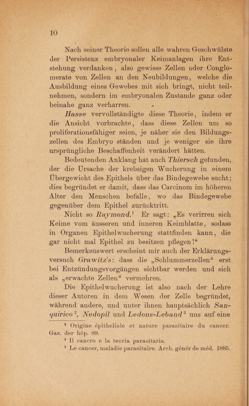 Nach seiner Theorie sollen alle wahren Geschwülste der Persistenz embryonaler Keimanlagen ihre Ent¬ stehung verdanken , also gewisse Zellen oder Conglo- merate von Zellen an den Neubildungen, welche die Ausbildung eines Gewebes mit sich bringt, nicht teil¬ nehmen, sondern im embryonalen Zustande ganz oder beinahe ganz verharren. Hasse vervollständigte diese Theorie, indem er die Ansicht vorbrachte, dass diese Zellen um so proliferationsfähiger seien, je näher sie den Bildungs¬ zellen des Embryo ständen und je weniger sie ihre ursprüngliche Beschaffenheit verändert hätten. Bedeutenden Anklang hat auch Tliiersch gefunden, der die Ursache der krebsigen Wucherung in einem Übergewicht des Epithels über das Bindegewebe sucht; dies begründet er damit, dass das Carcinom im höheren Alter den Menschen befalle, wo das Bindegewebe gegenüber dem Epithel zurücktritt. Nicht so Raymond.1 Er sagt: „Es verirren sich Keime vom äusseren und inneren Keim blatte, sodass in Organen Epithelwucherung stattfinden kann, die gar nicht mal Epithel zu besitzen pflegen !“ Bemerkenswert erscheint mir auch der Erklärungs¬ versuch Grawitz’s: dass die „Schlummerzellen“ erst bei EntzündungsVorgängen sichtbar werden und sich als „erwachte Zellen“ vermehren. Die Epithelwucherung ist also nach der Lehre dieser Autoren in dem Wesen der Zelle begründet, während andere, und unter ihnen hauptsächlich San- quirico 2, Nedopil und Ledons-Leband3 uns auf eine 1 Origine epitheliale et liature parasitaire du cancer. Gaz. der hop. 89. 2 II cancro e la teoria parasitaria. 3 Le cancer, maladie parasitaire. Arcli. gener de med. 1885.