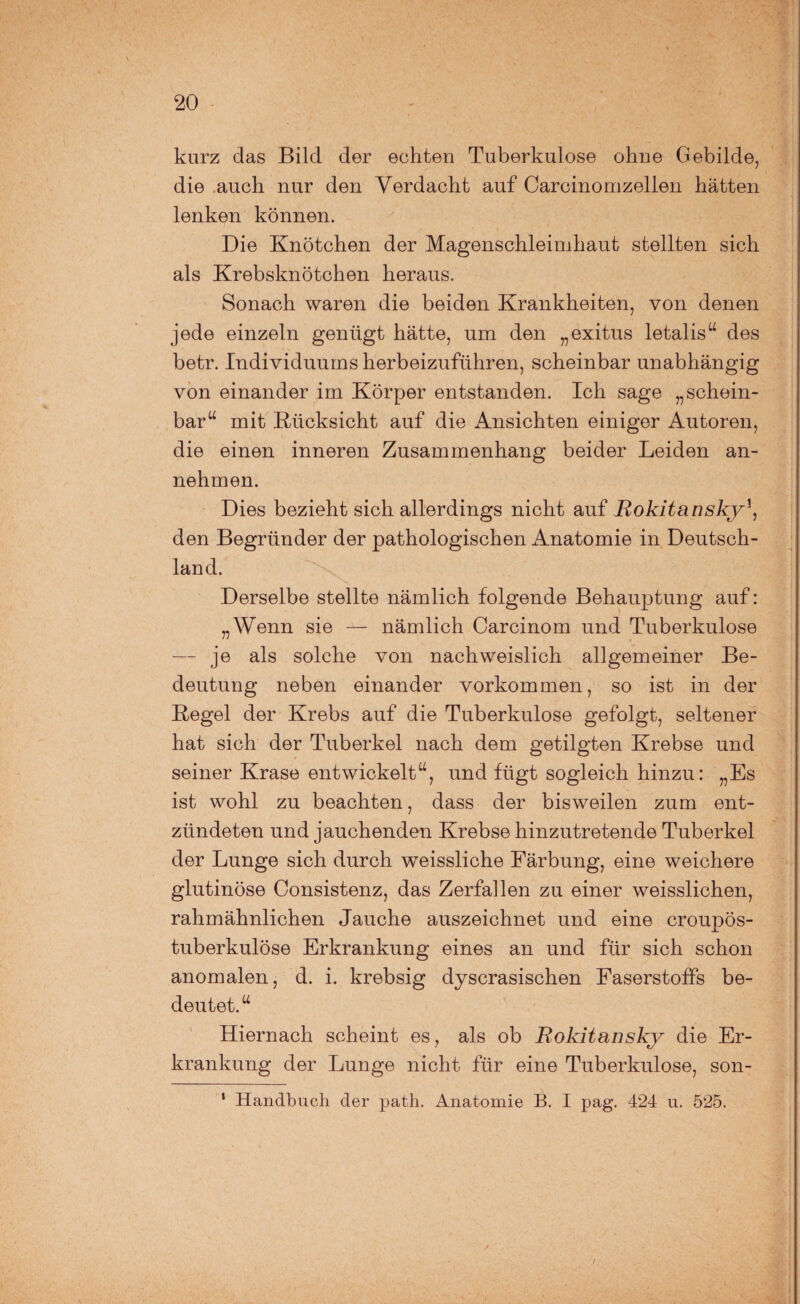 kurz das Bild der echten Tuberkulose ohne Gebilde, die auch nur den Verdacht auf Carcinomzellen hätten lenken können. Die Knötchen der Magenschleimhaut stellten sich als Krebsknötchen heraus. Sonach waren die beiden Krankheiten, von denen jede einzeln genügt hätte, um den „exitus letalis“ des betr. Individuums herbeizuführen, scheinbar unabhängig von einander im Körper entstanden. Ich sage „schein¬ bar“ mit Rücksicht auf die Ansichten einiger Autoren, die einen inneren Zusammenhang beider Leiden an¬ nehmen. Dies bezieht sich allerdings nicht auf Rokitansky\ den Begründer der pathologischen Anatomie in Deutsch¬ land. Derselbe stellte nämlich folgende Behauptung auf: „Wenn sie — nämlich Carcinom und Tuberkulose — je als solche von nachweislich allgemeiner Be¬ deutung neben einander Vorkommen, so ist in der Regel der Krebs auf die Tuberkulose gefolgt, seltener hat sich der Tuberkel nach dem getilgten Krebse und seiner Krase entwickelt“, und fügt sogleich hinzu: „Es ist wohl zu beachten, dass der bisweilen zum ent¬ zündeten und jauchenden Krebse hinzutretende Tuberkel der Lunge sich durch weissliche Färbung, eine weichere glutinöse Consistenz, das Zerfallen zu einer weisslichen, rahmähnlichen Jauche auszeichnet und eine croupös- tuberkulöse Erkrankung eines an und für sich schon anomalen, d. i. krebsig dyscrasischen Faserstoffs be¬ deutet. “ Hiernach scheint es, als ob Rokitansky die Er¬ krankung der Lunge nicht für eine Tuberkulose, son- 1 Handbuch der path. Anatomie B. I pag. 424 u. 525.