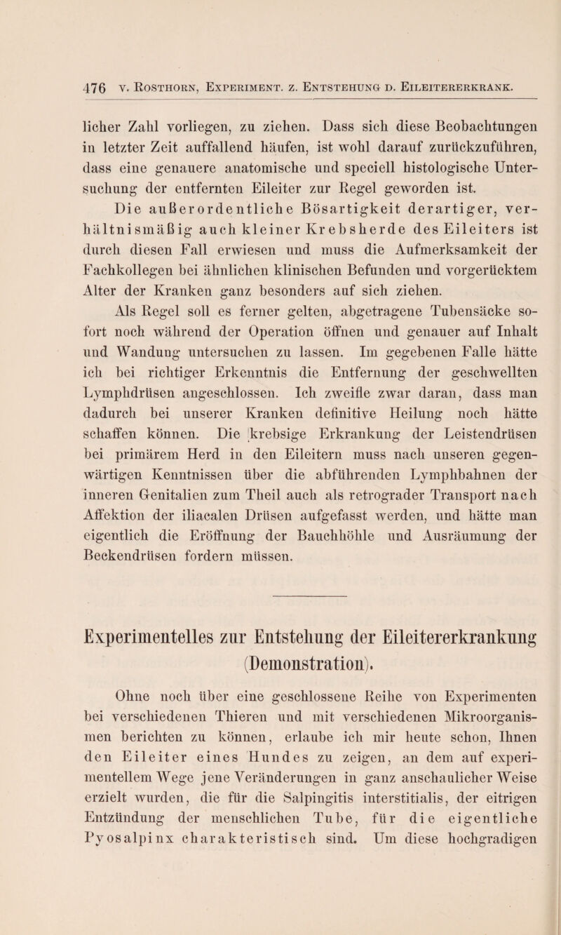 lieber Zahl vorliegen, zu ziehen. Dass sich diese Beobachtungen in letzter Zeit auffallend häufen, ist wohl darauf zurückzuführen, dass eine genauere anatomische und speciell histologische Unter¬ suchung der entfernten Eileiter zur Regel geworden ist. Die außerordentliche Bösartigkeit derartiger, ver¬ hältnismäßig auch kleiner Krebsherde des Eileiters ist durch diesen Fall erwiesen und muss die Aufmerksamkeit der Fachkollegen hei ähnlichen klinischen Befunden und vorgerücktem Alter der Kranken ganz besonders auf sich ziehen. Als Regel soll es ferner gelten, abgetragene Tubensäcke so¬ fort noch während der Operation öffnen und genauer auf Inhalt und Wandung untersuchen zu lassen. Im gegebenen Falle hätte ich bei richtiger Erkenntnis die Entfernung der geschwellten Lymphdrlisen angeschlossen. Ich zweifle zwar daran, dass man dadurch bei unserer Kranken definitive Heilung noch hätte schaffen können. Die krebsige Erkrankung der Leistendrüsen bei primärem Herd in den Eileitern muss nach unseren gegen¬ wärtigen Kenntnissen über die abführenden Lymphbahnen der inneren Genitalien zum Theil auch als retrograder Transport nach Affektion der iliacalen Drüsen aufgefasst werden, und hätte man eigentlich die Eröffnung der Bauchhöhle und Ausräumung der Beckendrüsen fordern müssen. Experimentelles zur Entstellung der Eileitererkrankung (Demonstration). Ohne noch über eine geschlossene Reihe von Experimenten bei verschiedenen Thieren und mit verschiedenen Mikroorganis¬ men berichten zu können, erlaube ich mir heute schon, Ihnen den Eileiter eines Hundes zu zeigen, an dem auf experi¬ mentellem Wege jene Veränderungen in ganz anschaulicherWeise erzielt wurden, die für die Salpingitis interstitialis, der eitrigen Entzündung der menschlichen Tube, für die eigentliche Pyosalpinx charakteristisch sind. Um diese hochgradigen