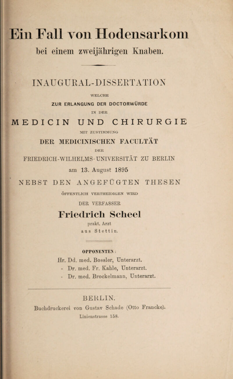 Ein Fall von Hodensarkom bei einem zweijährigen Knaben. IN AU G URAL - DISSERT ATI 0 N WELCHE ZUR ERLANGUNG DER DOCTORWÜRDE IN DER MEDICIN UND CHIRURGIE MIT ZUSTIMMUNG DER MEDICINISCHEN FACULTÄT DER FRIEDRICH-WILHELMS - UNIVERSITÄT ZU BERLIN am 13. August 1895 '/ NEBST DEN ANGEFÜGTEN THESEN ÖFFENTLICH VERTHEIDIGEN WIRD DER VERFASSER Friedrich Scheel prakt, Arzt aas Stettin. OPPONENTEN: Hr. Dd. med. Bossler, Unterarzt. - Dr. med. Fr. Kahle, Unterarzt. - Dr. med. Brockelmann, Unterarzt. BERLIN. Buchdruckerei von Gustav Schade (Otto 1 rancke). Linienstrasse 158-