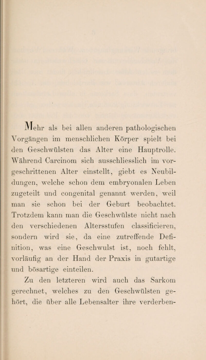 IVJehr als bei allen anderen pathologischen Vorgängen im menschlichen Körper spielt bei den Geschwülsten das Alter eine Hauptrolle. Während Carcinom sich ausschliesslich im vor¬ geschrittenen Alter einstellt, giebt es Neubil¬ dungen, welche schon dem embryonalen Leben zugeteilt und congenital genannt werden, weil man sie schon bei der Geburt beobachtet. Trotzdem kann man die Geschwülste nicht nach den verschiedenen Altersstufen classificieren, sondern wird sie, da eine zutreffende Defi¬ nition, was eine Geschwulst ist, noch fehlt, vorläufig an der Hand der Praxis in gutartige und bösartige einteilen. Zu den letzteren wird auch das Sarkom gerechnet, welches zu den Geschwülsten ge¬ hört, die über alle Lebensalter ihre verderben-