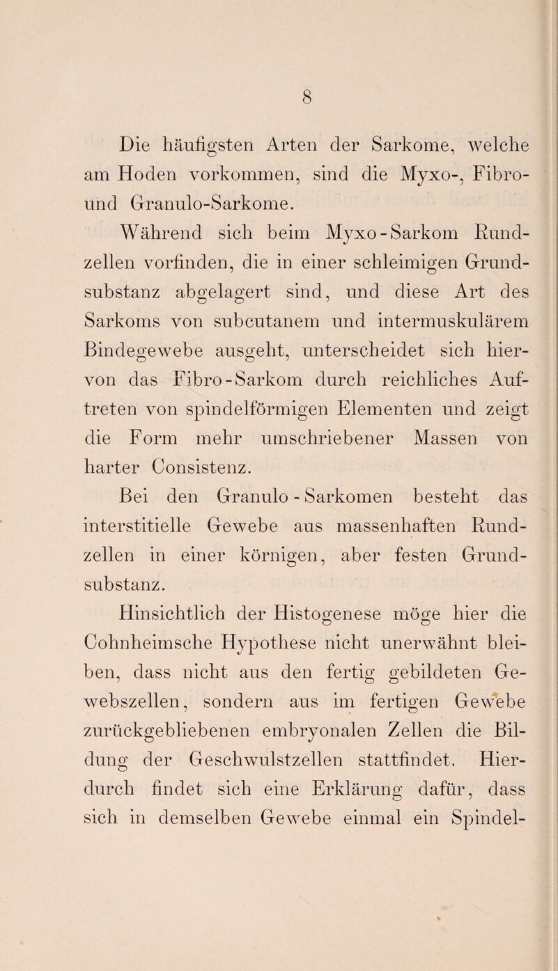 Die häufigsten Arten der Sarkome, welche am Hoden Vorkommen, sind die Myxo-, Fibro- und Granulo-Sarkome. Während sich beim Myxo-Sarkom Rund¬ zellen vorfinden, die in einer schleimigen Grund¬ substanz abgelagert sind, und diese Art des Sarkoms von subcutanem und intermuskulärem Bindegewebe ausgeht, unterscheidet sich hier- von das Fibro-Sarkom durch reichliches Auf¬ treten von spindelförmigen Elementen und zeigt die Form mehr umschriebener Massen von harter Consistenz. Bei den Granulo - Sarkomen besteht das interstitielle Gewebe aus massenhaften Rund¬ zellen in einer körnigen, aber festen Grund- Substanz. Hinsichtlich der Histogenese möge hier die Ö o Cohnheimsche Hypothese nicht unerwähnt blei¬ ben, dass nicht aus den fertig gebildeten Ge¬ webszellen, sondern aus im fertigen Gewebe zurückgebliebenen embryonalen Zellen die Bil¬ dung der Geschwulstzellen stattfindet. Hier¬ durch findet sich eine Erklärung dafür, dass sich in demselben Gewebe einmal ein Spindel-