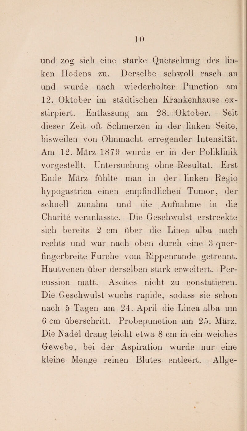 und zog sich eine starke Quetschung des lin¬ ken Hodens zu. Derselbe schwoll rasch an und wurde nach wiederholter Punction am 12. Oktober im städtischen Krankenhause ex- stirpiert. Entlassung am 28. Oktober. Seit dieser Zeit oft Schmerzen in der linken Seite, bisweilen von Ohnmacht erregender Intensität. Am 12. März 1879 wurde er in der Poliklinik vorgestellt. Untersuchung ohne Resultat. Erst Ende März fühlte man in der linken Regio hypogastrica einen empfindlichen Tumor, der schnell zunahm und die Aufnahme in die Charite veranlasste. Die Geschwulst erstreckte sich bereits 2 cm über die Linea alba nach rechts und war nach oben durch eine 3 quer¬ fingerbreite Furche vom Rippenrande getrennt. Hautvenen über derselben stark erweitert. Per¬ cussion matt. Ascites nicht zu constatieren. Die Geschwulst wuchs rapide, sodass sie schon nach 5 Tagen am 24. April die Linea alba um 6 cm überschritt. Probepunction am 25. März. Die Nadel drang leicht etwa 8 cm in ein weiches Gewebe, bei der Aspiration wurde nur eine kleine Menge reinen Blutes entleert. Allge-