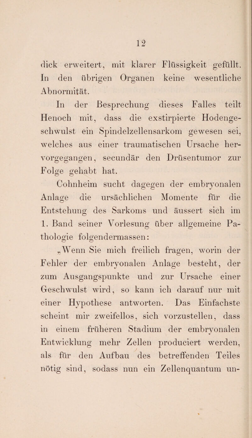 dick erweitert, mit klarer Flüssigkeit gefüllt. In den übrigen Organen keine wesentliche O Ö Abnormität. In der Besprechung dieses Falles teilt Henoch mit, dass die exstirpierte Hodenge¬ schwulst ein Spindelzellensarkom gewesen sei, welches aus einer traumatischen Ursache her¬ vorgegangen, secundär den Drüsentumor zur Folge gehabt hat. o o Cohnheim sucht dagegen der embryonalen Anlage die ursächlichen Momente für die Entstehung des Sarkoms und äussert sich im 1. Band seiner Vorlesung über allgemeine Pa¬ thologie folgendermassen: „Wenn Sie mich freilich fragen, worin der Fehler der embryonalen Anlage besteht, der zum Ausgangspunkte und zur Ursache einer Geschwulst wird, so kann ich darauf nur mit einer Hypothese antworten. Das Einfachste scheint mir zweifellos, sich vorzustellen, dass in einem früheren Stadium der embryonalen Entwicklung mehr Zellen produciert werden, als für den Aufbau des betreffenden Teiles nötig sind, sodass nun ein Zellenquantum un-