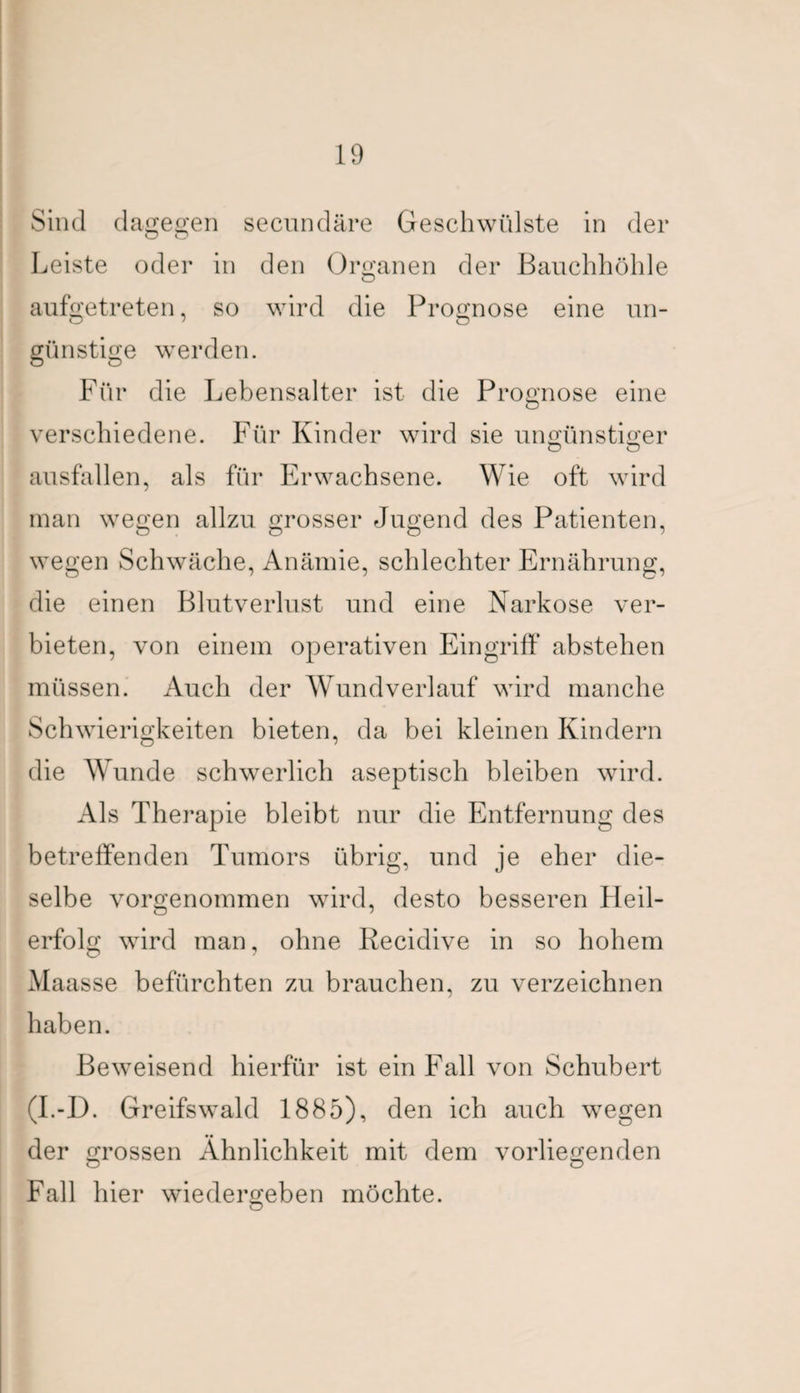 Sind dagegen secundäre Geschwülste in der O O Leiste oder in den Organen der Bauchhöhle O aufgetreten, so wird die Prognose eine un- günstige werden. o o Für die Lebensalter ist die Prognose eine verschiedene. Für Kinder wird sie ungünstiger O O ausfallen, als für Erwachsene. Wie oft wird man wegen allzu grosser Jugend des Patienten, wegen Schwäche, Anämie, schlechter Ernährung, die einen Blutverlust und eine Narkose ver¬ bieten, von einem operativen Eingriff abstehen müssen. Auch der Wund verlauf wird manche Schwierigkeiten bieten, da bei kleinen Kindern die AYunde schwerlich aseptisch bleiben wird. Als Therapie bleibt nur die Entfernung des betreffenden Tumors übrig, und je eher die¬ selbe vorgenommen wird, desto besseren Heil¬ erfolg wird man, ohne Recidive in so hohem Alaasse befürchten zu brauchen, zu verzeichnen haben. Beweisend hierfür ist ein Fall von Schubert (I.-D. Greifswald 1885), den ich auch wegen •• der grossen Ähnlichkeit mit dem vorliegenden Fall hier wiedergeben möchte.