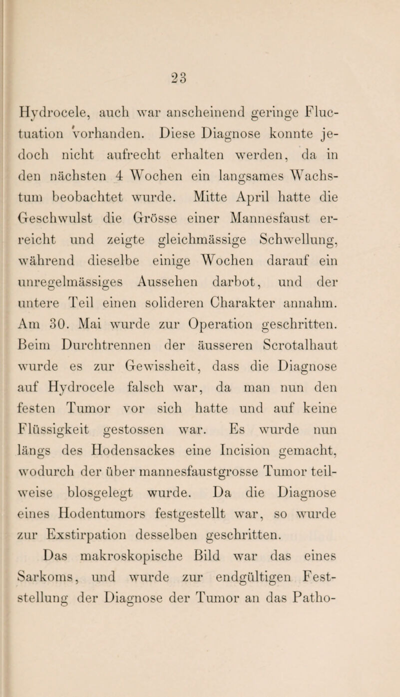 Hydrocele, auch war anscheinend geringe Fluc- tuation Vorhanden. Diese Diagnose konnte je¬ doch nicht aufrecht erhalten werden, da in den nächsten 4 Wochen ein langsames Wachs¬ tum beobachtet wurde. Mitte April hatte die Geschwulst die Grösse einer Mannesfaust er¬ reicht und zeigte gleichmässige Schwellung, während dieselbe einige Wochen darauf ein unregelmässiges Aussehen darbot, und der untere Teil einen solideren Charakter annahm. Am 30. Mai wurde zur Operation geschritten. Beim Durchtrennen der äusseren Scrotalhaut wurde es zur Gewissheit, dass die Diagnose auf Hydrocele falsch war, da man nun den festen Tumor vor sich hatte und auf keine Flüssigkeit gestossen war. Es wurde nun längs des Hodensackes eine Incision gemacht, wodurch der über mannesfaustgrosse Tumor teil¬ weise biosgelegt wurde. Da die Diagnose eines Hodentumors festgestellt war, so wurde zur Exstirpation desselben geschritten. Das makroskopische Bild war das eines Sarkoms, und wurde zur endgültigen Fest¬ stellung der Diagnose der Tumor an das Patho-