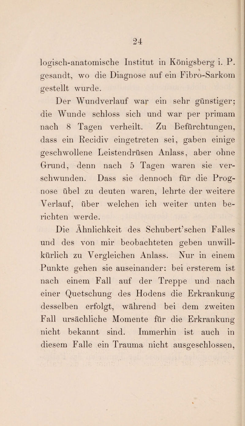 logisch-anatomische Institut in Königsberg i. P. gesandt, wo die Diagnose auf ein Fibro-Sarkom gestellt wurde. Der Wundverlauf war ein sehr günstiger; die Wunde schloss sich und war per primam nach 8 Tagen verheilt. Zu Befürchtungen, dass ein Recidiv eingetreten sei, gaben einige geschwollene Leistendrüsen Anlass, aber ohne Grund, denn nach 5 Tagen waren sie ver¬ schwunden. Dass sie dennoch für die Prog¬ nose übel zu deuten waren, lehrte der weitere Verlauf, über welchen ich weiter unten be¬ richten werde. Die Ähnlichkeit des Schubert’sehen Falles und des von mir beobachteten geben unwill¬ kürlich zu Vergleichen Anlass. Nur in einem Punkte gehen sie auseinander: bei ersteigern ist nach einem Fall auf der Treppe und nach einer Quetschung des Hodens die Erkrankung desselben erfolgt, während bei dem zweiten Fall ursächliche Momente für die Erkrankung nicht bekannt sind. Immerhin ist auch in diesem Falle ein Trauma nicht ausgeschlossen,