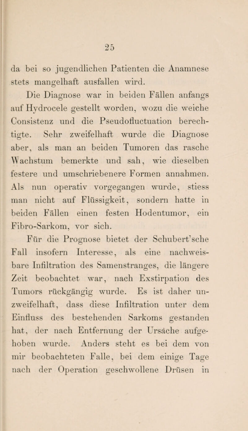 da bei so jugendlichen Patienten die Anamnese stets mangelhaft ausfallen wird. O Die Diagnose war in beiden Fällen anfangs auf Hydrocele gestellt worden, wozu die weiche Consistenz und die Pseudofluctuation berech¬ tigte. Sehr zweifelhaft wurde die Diagnose aber, als man an beiden Tumoren das rasche Wachstum bemerkte und sah, wie dieselben festere und umschriebenere Formen annahmen. Als nun operativ vorgegangen wurde, stiess man nicht auf Flüssigkeit, sondern hatte in beiden Fällen einen festen Hodentumor, ein Fibro-Sarkom, vor sich. Für die Prognose bietet der Schubert'sehe Fall insofern Interesse, als eine nachweis¬ bare Infiltration des Samenstranges, die längere Zeit beobachtet war, nach Exstirpation des Tumors rückgängig wurde. Es ist daher un- zweifelhaft, dass diese Infiltration unter dem Einfluss des bestehenden Sarkoms gestanden hat, der nach Entfernung der Ursache aufge¬ hoben wurde. Anders steht es bei dem von mir beobachteten Falle, bei dem einige Tage nach der Operation geschwollene Drüsen in